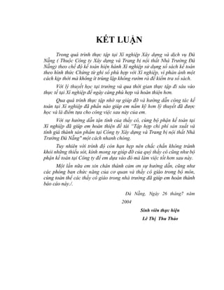 KẾT LUẬN
      Trong quá trình thực tập tại Xí nghiệp Xây dựng và dịch vụ Đà
Nẵng ( Thuộc Công ty Xây dựng và Trang bị nội thất Nhà Trường Đà
Nẵng) theo chế độ kế toán hiện hành Xí nghiệp sử dụng sổ sách kế toán
theo hình thức Chứng từ ghi sổ phù hợp với Xí nghiệp, vì phản ánh một
cách kịp thời mà không ít trùng lặp không rườm rà để kiểm tra sổ sách.
      Với lý thuyết học tại trường và qua thời gian thực tập đi sâu vào
thực tế tại Xí nghiệp để ngày càng phù hợp và hoàn thiện hơn.
      Qua quá trình thực tập nhờ sự giúp đỡ và hướng dẫn công tác kế
toán tại Xí nghiệp đã phần nào giúp em nắm kỹ hơn lý thuyết đã được
học và là điểm tựa cho công việc sau này của em.
      Với sự hướng dẫn tận tình của thầy cô, cùng bộ phận kế toán tại
Xí nghiệp đã giúp em hoàn thiện đề tài “Tập hợp chi phí sản xuất và
tính giá thành sản phẩm tại Công ty Xây dựng và Trang bị nội thất Nhà
Trường Đà Nẵng" một cách nhanh chóng.
      Tuy nhiên với trình độ còn hạn hẹp nên chắc chắn không tránh
khỏi những thiếu sót, kính mong sự giúp đỡ của quý thầy cô cũng như bộ
phận kế toán tại Công ty để em dựa vào đó mà làm việc tốt hơn sau này.
      Một lần nữa em xin chân thành cảm ơn sự hướng dẫn, cũng như
các phòng ban chức năng của cơ quan và thầy cô giáo trong bộ môn,
cùng toàn thể các thầy cô giáo trong nhà trường đã giúp em hoàn thành
báo cáo này./.
                                      Đà Nẵng, Ngày 26 tháng7 năm
                                    2004
                                             Sinh viên thực hiện
                                              Lê Thị Thu Thảo
 