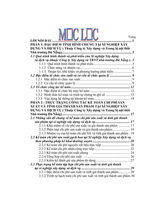 Trang
LỜI NÓI ĐẦU ............................................................................................ 1
PHẦN 1: ĐẶC ĐIỂM TÌNH HÌNH CHUNG TẠI XÍ NGHIỆP XÂY
DỰNG VÀ DỊCH VỤ ( Thuộc Công ty Xây dựng và Trang bị nội thất
Nhà trường Đà Nẵng)................................................................................. 3
1.1 Quá trình hình thành và phát triển của Xí nghiệp Xây dựng
   và dịch vụ (thuộc Công ty Xây dựng và TBNT nhà trường Đà Nẵng ) . 3
       1.1.1 Quá trình hình thành và phát triển ............................................ 3
       1.1.2 Chức năng và nhiệm vụ............................................................ 6
       1.1.3 Thuận lợi, khó khăn và phương hướng phát triển ..................... 7
1.2 Đặc điểm tổ chức sản xuất và cơ cấu tổ chức quản lý ......................... 9
    1.2.1 Đặc điểm tổ chức sản xuất............................................................ 9
    1.2.2 Cơ cấu tổ chức quản lý................................................................. 9
1.3 Tổ chức công tác kế toán .................................................................... 12
    1.3.1 Đặc điểm tổ chức bộ máy kế toán .............................................. 12
    1.3.2 Hình thức kế toán và trình tự chứng từ ghi sổ ............................ 13
    1.3.3 Vận dụng hệ thống tài khoản kế toán.......................................... 14
PHẦN 2 : THỰC TRẠNG CÔNG TÁC KẾ TOÁN CHI PHÍ SẢN
XUẤT VÀ TÍNH GIÁ THÀNH SẢN PHẨM TẠI XÍ NGHIỆP XÂY
DỰNG VÀ DỊCH VỤ ( Thuộc Công ty Xây dựng và Trang bị nội thất
Nhà trường Đà Nẵng)............................................................................... 17
2.1 Những vấn đề chung về kế toán chi phí sản xuất và tính giá thành
   sản phẩm tại xí nghiệp xây dựng và dịch vụ ........................................ 17
       2.1.1 Khái niệm về chi phí sản xuất và giá thành sản phẩm ............. 17
       2.1.2 Phân loại chi phí sản xuất và giá thành sản phẩm .................... 18
       2.1.3 Nhiệm vụ của kế toán chi phí SX và tính giá thành sản phẩm . 19
2.2 Kế toán chi phí sản xuất gạch hoa tại Xí nghiệp Xây dựng và dịch vụ
    theo phương pháp kê khai thường xuyên ........................................... 20
       2.2.1 Kế toán chi phí nguyên vật liệu trực tiếp ................................. 20
       2.2.2 Kế toán chi phí nhân công trực tiếp ......................................... 22
       2.2.3 Kế toán chi phí sản xuất chung ........................................... 24
       2.2.4 Tổng hợp chi phí sản xuất ..................................................... 26
       2.2.5 Kiểm kê đánh giá sản phẩm dở dang ....................................... 27
2.3 Thực trạng kế toán tập hợp chi phí sản xuất và tính giá thành
   tại xí nghiệp xây dựng và dịch vụ ........................................................ 29
       2.3.1 Đặc điểm chi phí sản xuất và tính giá thành sản phẩm ............. 29
       2.3.2 Trình tự hạch toán chi phí sản xuất và tính giá thành sản phẩm 30
 