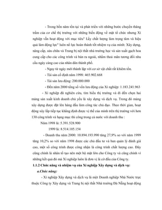 - Trong bốn năm tồn tại và phát triển với những bước chuyển thăng
trầm của cơ chế thị trường với những biến động về mặt tổ chức nhưng Xí
nghiệp vẫn hoạt động với mục tiêu" Lấy chất lượng làm trọng tâm và hiệu
quả làm động lực" luôn nổ lực hoàn thành tốt nhiệm vụ của mình: Xây dựng,
nâng cấp, sửa chữa và Trang bị nội thất nhà trường học và sản xuất gạch hoa
cung cấp cho các công trình và bán ra ngoài, nhằm thoả mãn tương đối nhu
cầu ngày càng cao của nhân dân thành phố.
         - Ngay từ ngày mới thành lập với cơ sở vật chất rất khiêm tốn.
         - Tài sản cố định năm 1998: 465.902.668
         - Tài sản lưu động: 200.000.000
         - Đến năm 2000 tổng số vốn lưu động của Xí nghiệp: 1.183.241.963
       - Xí nghiệp đã nghiên cứu, tìm hiểu thị trường và đi đến chọn hai
mảng sản xuất kinh doanh chủ yếu là xây dựng và dịch vụ. Trong đó mảng
xây dựng được đặt lên hàng đầu làm công tác chủ đạo. Theo thời gian, hoạt
động xây lắp tiếp tục khẳng định được vị thế của mình trên thị trường với hơn
130 công trình và hạng mục thi công trong cả nước với doanh thu :
      Năm 1998 là: 5.391.528.900
           1999 là: 8.514.105.154
        - Doanh thu năm 2000: 10.894.193.990 tăng 27,9% so với năm 1999
tăng 10,2% so với năm 1998 được các chủ đầu tư và ban quản lý đánh giá
cao, một số công trình được công nhận là công trình chất lượng cao. Đây
cũng chính là nhân tố tạo nên một bộ mặt lớn cho Công ty và cũng chính vì
những kết quả đó mà Xí nghiệp luôn là đơn vị lá cờ đầu của Công ty.
1.1.2 Chức năng và nhiệm vụ của Xí nghiệp Xây dựng và dịch vụ:
   a.Chức năng:
      - Xí nghiệp Xây dựng và dịch vụ là một Doanh nghiệp Nhà Nước trực
thuộc Công ty Xây dựng và Trang bị nội thất Nhà trường Đà Nẵng hoạt động
 