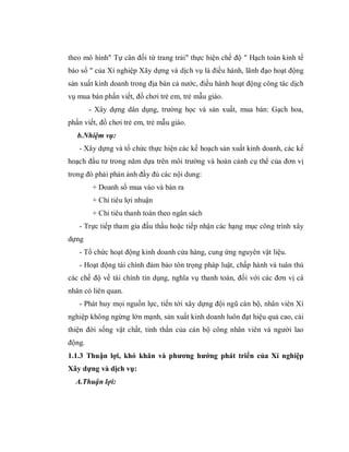 theo mô hình" Tự cân đối từ trang trải" thực hiện chế độ " Hạch toán kinh tế
báo sổ " của Xí nghiệp Xây dựng và dịch vụ là điều hành, lãnh đạo hoạt động
sản xuất kinh doanh trong địa bàn cả nước, điều hành hoạt động công tác dịch
vụ mua bán phấn viết, đồ chơi trẻ em, trẻ mẫu giáo.
        - Xây dựng dân dụng, trường học và sản xuất, mua bán: Gạch hoa,
phấn viết, đồ chơi trẻ em, trẻ mẫu giáo.
   b.Nhiệm vụ:
   - Xây dựng và tổ chức thực hiện các kế hoạch sản xuất kinh doanh, các kế
hoạch đầu tư trong năm dựa trên môi trường và hoàn cảnh cụ thể của đơn vị
trong đó phải phản ảnh đầy đủ các nội dung:
         + Doanh số mua vào và bán ra
         + Chỉ tiêu lợi nhuận
         + Chỉ tiêu thanh toán theo ngân sách
   - Trực tiếp tham gia đấu thầu hoặc tiếp nhận các hạng mục công trình xây
dựng
   - Tổ chức hoạt động kinh doanh cửa hàng, cung ứng nguyên vật liệu.
   - Hoạt động tài chính đảm bảo tôn trọng pháp luật, chấp hành và tuân thủ
các chế độ về tài chính tín dụng, nghĩa vụ thanh toán, đối với các đơn vị cá
nhân có liên quan.
   - Phát huy mọi nguồn lực, tiến tới xây dựng đội ngũ cán bộ, nhân viên Xí
nghiệp không ngừng lớn mạnh, sản xuất kinh doanh luôn đạt hiệu quả cao, cải
thiện đời sống vật chất, tinh thần của cán bộ công nhân viên và người lao
động.
1.1.3 Thuận lợi, khó khăn và phương hướng phát triển của Xí nghiệp
Xây dựng và dịch vụ:
  A.Thuận lợi:
 