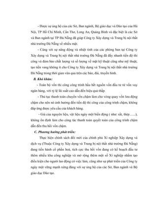 - Được sự ủng hộ của các Sở, Ban ngành, Bộ giáo dục và Đào tạo của Hà
Nội, TP Hồ Chí Minh, Cần Thơ, Long An, Quảng Bình và đặc biệt là các Sở
và Ban ngành tại TP Đà Nẵng đã giúp Công ty Xây dựng và Trang bị nội thất
nhà trường Đà Nẵng về nhiều mặt.
     - Cùng với sự năng động và nhiệt tình của các phòng ban tại Công ty
Xây dựng và Trang bị nội thất nhà trường Đà Nẵng đã đẩy nhanh tiến độ thi
công và đảm bảo chất lượng và số lượng về mặt kỹ thuật cũng như mỹ thuật,
tạo tiến vang không ít cho Công ty Xây dựng và Trang bị nội thất nhà trường
Đà Nẵng trong thời gian vừa qua trên các báo, đài, truyền hình.
 B. Khó khăn:
    - Toàn bộ vốn thi công công trình hầu hết nguồn vốn đầu tư từ vốn vay
ngân hàng, với tỷ lệ lãi suất cao dẫn đến hiệu quả thấp.
     - Thủ tục thanh toán chuyển vốn chậm làm cho vòng quay vốn lưu động
chậm cho nên nó ảnh hưởng đến tiến độ thi công của công trình chậm, không
đáp ứng được yêu cầu của khách hàng.
     - Giá của nguyên liệu, vật liệu ngày một biến động ( như: sắt, thép.......),
không ổn định làm cho công tác thanh toán quyết toán của công trình chậm
dẫn đến thu hồi vốn chậm.
  C. Phương hướng phát triển:
      Thực hiện chính sách đổi mới của chính phủ Xí nghiệp Xây dựng và
dịch vụ (Thuộc Công ty Xây dựng và Trang bị nội thất nhà trường Đà Nẵng)
đang tiến hành cổ phần hoá, tích cực thu hồi vốn đang có kế hoạch đầu tư
thêm nhiều khu công nghiệp và mở rộng thêm một số Xí nghiệp nhằm tạo
điều kiện cho người lao động có việc làm, cũng như sự phát triển của Công ty
ngày một vững mạnh xứng đáng với sự ủng hộ của các Sở, Ban ngành và Bộ
giáo dục Đào tạo.
 