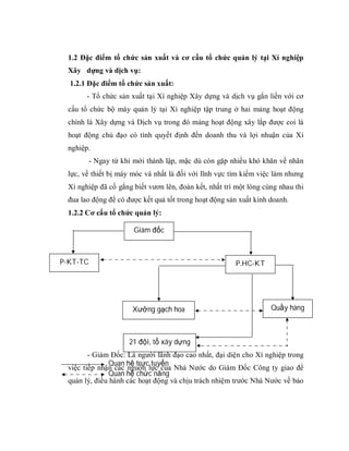 1.2 Đặc điểm tổ chức sản xuất và cơ cấu tổ chức quản lý tại Xí nghiệp
 Xây dựng và dịch vụ:
  1.2.1 Đặc điểm tổ chức sản xuất:
       - Tổ chức sản xuất tại Xí nghiệp Xây dựng và dịch vụ gắn liền với cơ
 cấu tổ chức bộ máy quản lý tại Xí nghiệp tập trung ở hai mảng hoạt động
 chính là Xây dựng và Dịch vụ trong đó mảng hoạt động xây lắp được coi là
 hoạt động chủ đạo có tính quyết định đến doanh thu và lợi nhuận của Xí
 nghiệp.
          - Ngay từ khi mới thành lập, mặc dù còn gặp nhiều khó khăn về nhân
 lực, về thiết bị máy móc và nhất là đối với lĩnh vực tìm kiếm việc làm nhưng
 Xí nghiệp đã cố gắng biết vươn lên, đoàn kết, nhất trí một lòng cùng nhau thi
 đua lao động để có được kết quả tốt trong hoạt động sản xuất kinh doanh.
 1.2.2 Cơ cấu tổ chức quản lý:

                       Giám đốc



P-KT-TC                                                P.HC-KT




                       Xưởng gạch hoa                              Quầy hàng



                      21 đội, tổ xây dựng
        - Giám Đốc: Là người lãnh đạo cao nhất, đại diện cho Xí nghiệp trong
              Quan hệ trực tuyến
 việc tiếp nhận các nguồn lực của Nhà Nước do Giám Đốc Công ty giao để
              Quan hệ chức năng
 quản lý, điều hành các hoạt động và chịu trách nhiệm trước Nhà Nước về bảo
 