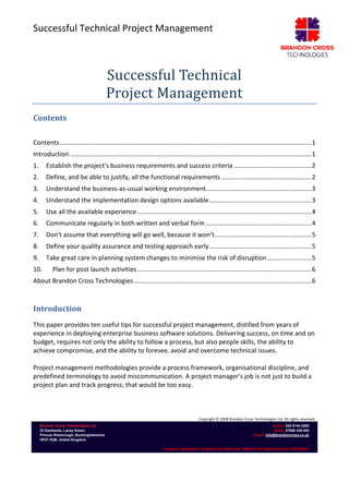 Successful Technical Project Management
Copyright © 2008 Brandon Cross Technologies Ltd. All rights reserved.
Brandon Cross Technologies Ltd.
23 Eastlands, Lacey Green,
Princes Risborough, Buckinghamshire
HP27 0QB, United Kingdom
Admin: 020 8144 2000
Sales: 07866 436 863
Email: info@brandoncross.co.uk
Company registered in England and Wales No: 5994516 Vat Registration No: 897368647
Successful Technical
Project Management
Contents
Contents...............................................................................................................................................1
Introduction .........................................................................................................................................1
1. Establish the project's business requirements and success criteria ............................................2
2. Define, and be able to justify, all the functional requirements ...................................................2
3. Understand the business-as-usual working environment............................................................3
4. Understand the implementation design options available..........................................................3
5. Use all the available experience...................................................................................................4
6. Communicate regularly in both written and verbal form ............................................................4
7. Don't assume that everything will go well, because it won’t.......................................................5
8. Define your quality assurance and testing approach early..........................................................5
9. Take great care in planning system changes to minimise the risk of disruption .........................5
10. Plan for post launch activities...................................................................................................6
About Brandon Cross Technologies.....................................................................................................6
Introduction
This paper provides ten useful tips for successful project management, distilled from years of
experience in deploying enterprise business software solutions. Delivering success, on time and on
budget, requires not only the ability to follow a process, but also people skills, the ability to
achieve compromise, and the ability to foresee, avoid and overcome technical issues.
Project management methodologies provide a process framework, organisational discipline, and
predefined terminology to avoid miscommunication. A project manager's job is not just to build a
project plan and track progress; that would be too easy.
 