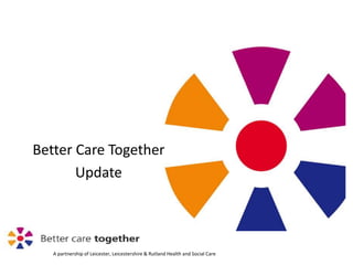 A partnership of Leicester, Leicestershire & Rutland Health and Social Care
Better Care Together
Update
 