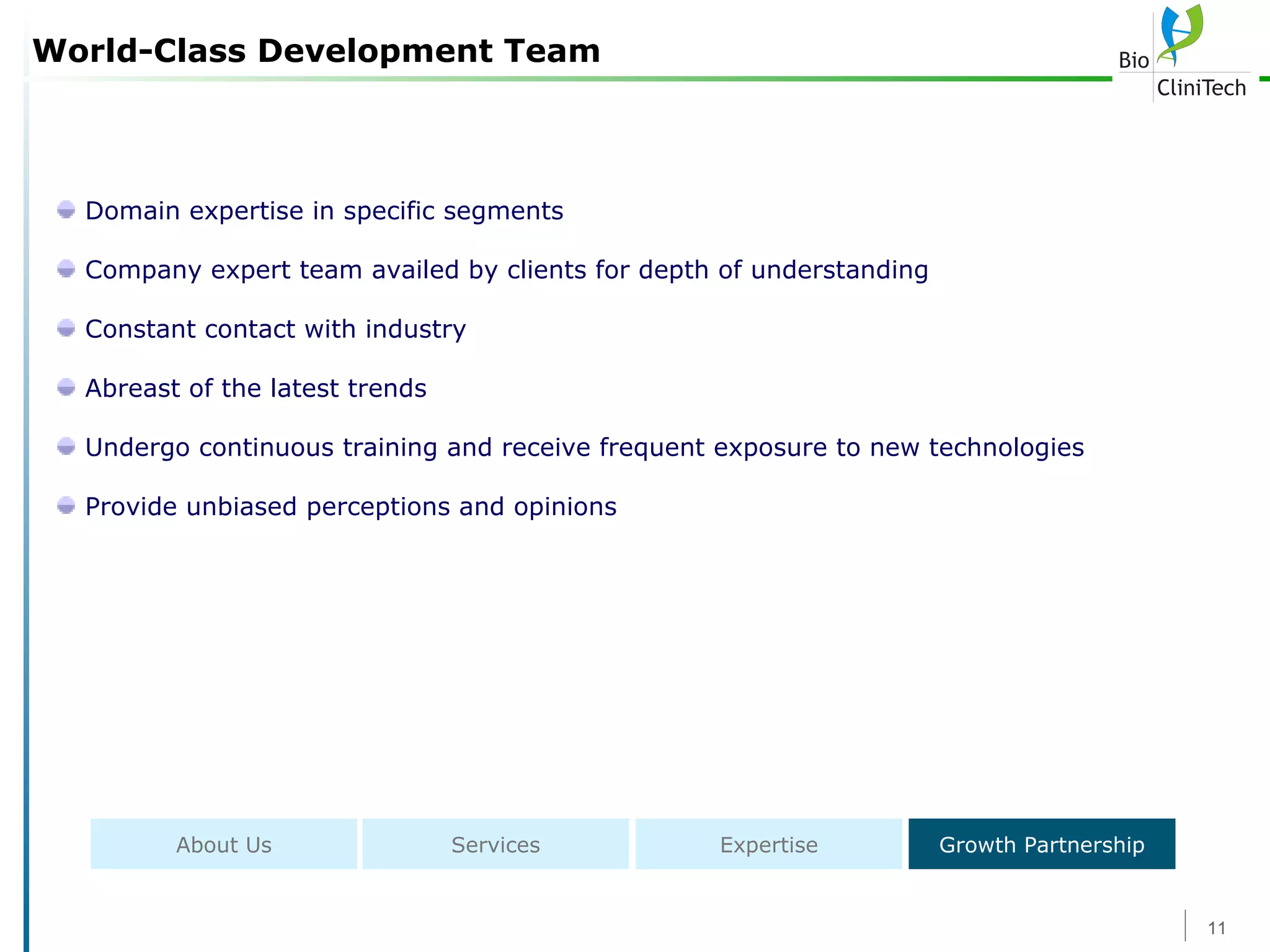 World-Class Development Team Domain expertise in specific segments Company expert team availed by clients for depth of understanding Constant contact with industry Abreast of the latest trends Undergo continuous training and receive frequent exposure to new technologies Provide unbiased perceptions and opinions About Us Services Expertise Growth Partnership 