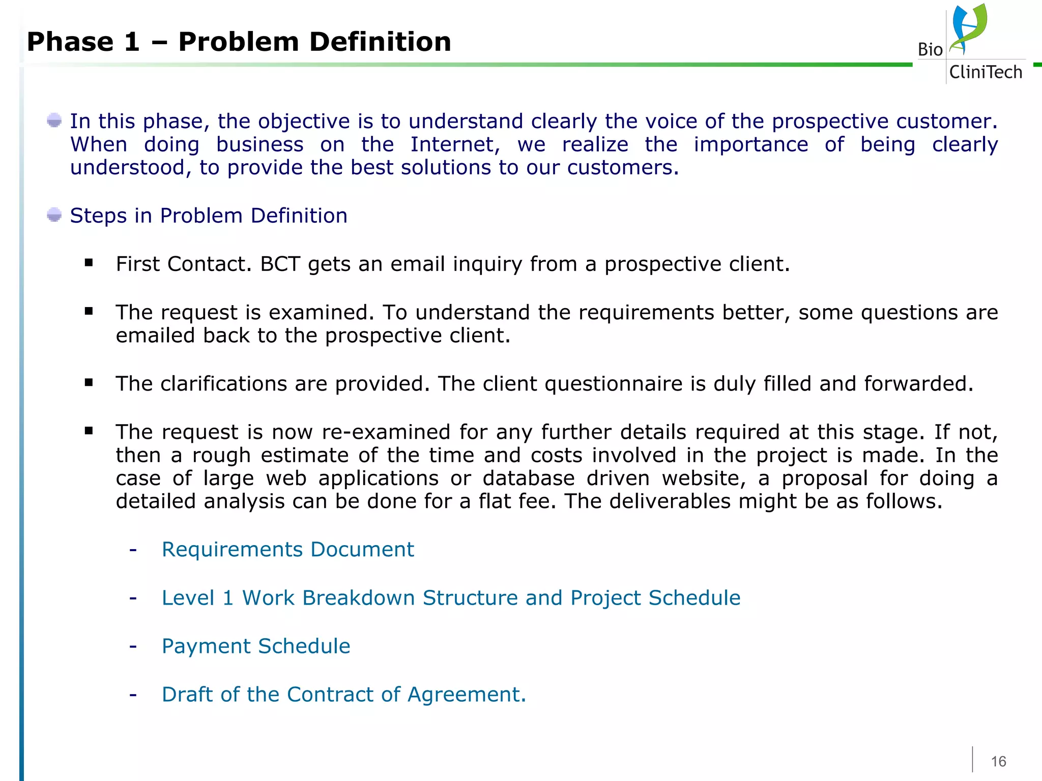 Phase 1 – Problem Definition In this phase, the objective is to understand clearly the voice of the prospective customer. When doing business on the Internet, we realize the importance of being clearly understood, to provide the best solutions to our customers. Steps in Problem Definition First Contact. BCT gets an email inquiry from a prospective client. The request is examined. To understand the requirements better, some questions are emailed back to the prospective client.  The clarifications are provided. The client questionnaire is duly filled and forwarded. The request is now re-examined for any further details required at this stage. If not, then a rough estimate of the time and costs involved in the project is made. In the case of large web applications or database driven website, a proposal for doing a detailed analysis can be done for a flat fee. The deliverables might be as follows.  Requirements Document  Level 1 Work Breakdown Structure and Project Schedule Payment Schedule  Draft of the Contract of Agreement. 