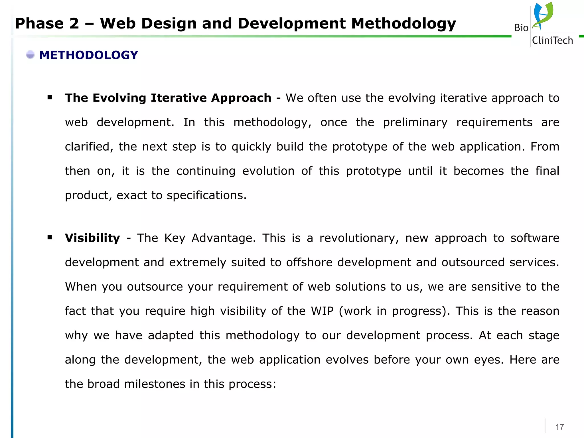 Phase 2 – Web Design and Development Methodology METHODOLOGY The Evolving Iterative Approach  - We often use the evolving iterative approach to web development. In this methodology, once the preliminary requirements are clarified, the next step is to quickly build the prototype of the web application. From then on, it is the continuing evolution of this prototype until it becomes the final product, exact to specifications.  Visibility  - The Key Advantage. This is a revolutionary, new approach to software development and extremely suited to offshore development and outsourced services. When you outsource your requirement of web solutions to us, we are sensitive to the fact that you require high visibility of the WIP (work in progress). This is the reason why we have adapted this methodology to our development process. At each stage along the development, the web application evolves before your own eyes. Here are the broad milestones in this process: 