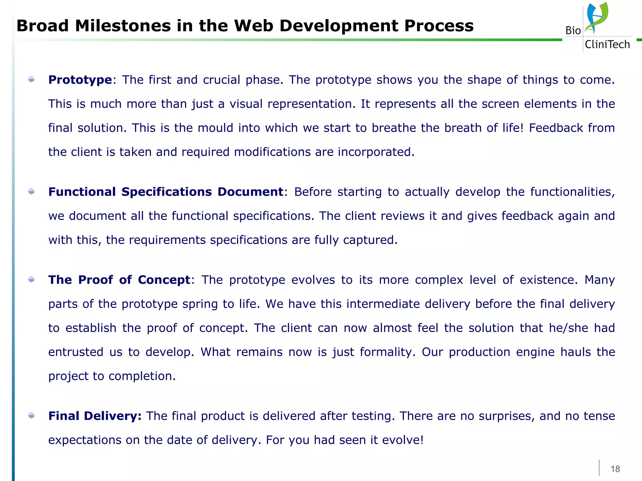 Broad Milestones in the Web Development Process Prototype : The first and crucial phase. The prototype shows you the shape of things to come. This is much more than just a visual representation. It represents all the screen elements in the final solution. This is the mould into which we start to breathe the breath of life! Feedback from the client is taken and required modifications are incorporated. Functional Specifications Document : Before starting to actually develop the functionalities, we document all the functional specifications. The client reviews it and gives feedback again and with this, the requirements specifications are fully captured. The Proof of Concept : The prototype evolves to its more complex level of existence. Many parts of the prototype spring to life. We have this intermediate delivery before the final delivery to establish the proof of concept. The client can now almost feel the solution that he/she had entrusted us to develop. What remains now is just formality. Our production engine hauls the project to completion. Final Delivery:  The final product is delivered after testing. There are no surprises, and no tense expectations on the date of delivery. For you had seen it evolve!   