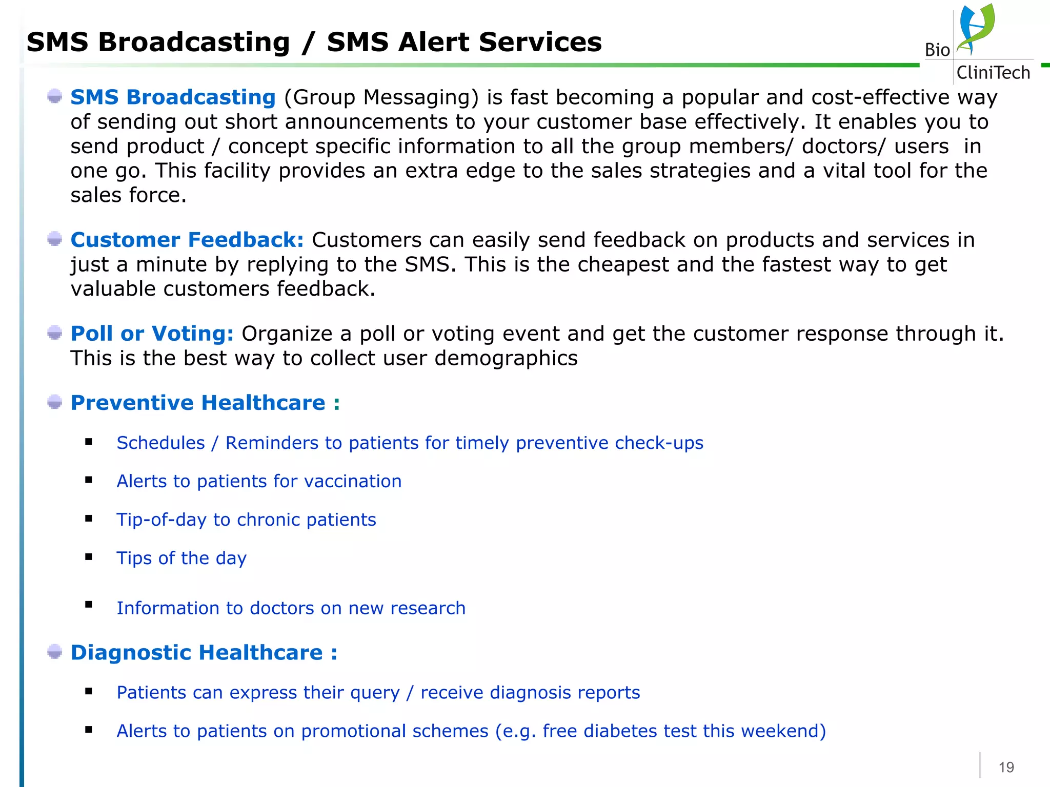 SMS Broadcasting / SMS Alert Services SMS Broadcasting  (Group Messaging) is fast becoming a popular and cost-effective way of sending out short announcements to your customer base effectively. It enables you to send product / concept specific information to all the group members/ doctors/ users  in one go. This facility provides an extra edge to the sales strategies and a vital tool for the sales force. Customer Feedback:  Customers can easily send feedback on products and services in just a minute by replying to the SMS. This is the cheapest and the fastest way to get valuable customers feedback. Poll or Voting:   Organize a poll or voting event and get the customer response through it. This is the best way to collect user demographics  Preventive Healthcare  : Schedules / Reminders to patients for timely preventive check-ups  Alerts to patients for vaccination  Tip-of-day to chronic patients  Tips of the day  Information to doctors on new research   Diagnostic Healthcare : Patients can express their query / receive diagnosis reports  Alerts to patients on promotional schemes (e.g. free diabetes test this weekend)   