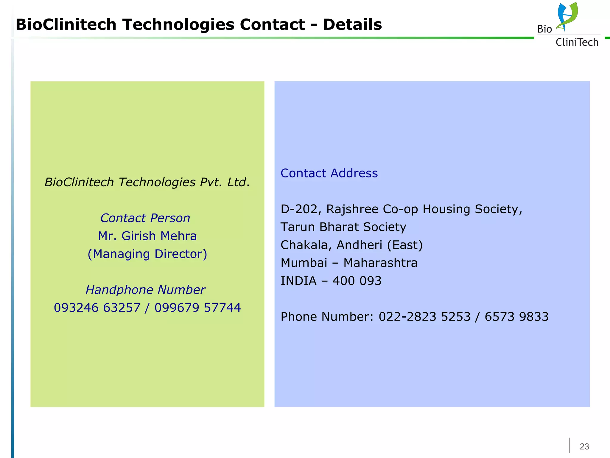 BioClinitech Technologies Contact - Details BioClinitech Technologies Pvt. Ltd . Contact Person   Mr. Girish Mehra (Managing Director) Handphone Number   093246 63257 / 099679 57744 Contact Address D-202, Rajshree Co-op Housing Society, Tarun Bharat Society Chakala, Andheri (East) Mumbai – Maharashtra INDIA – 400 093 Phone Number: 022-2823 5253 / 6573 9833 