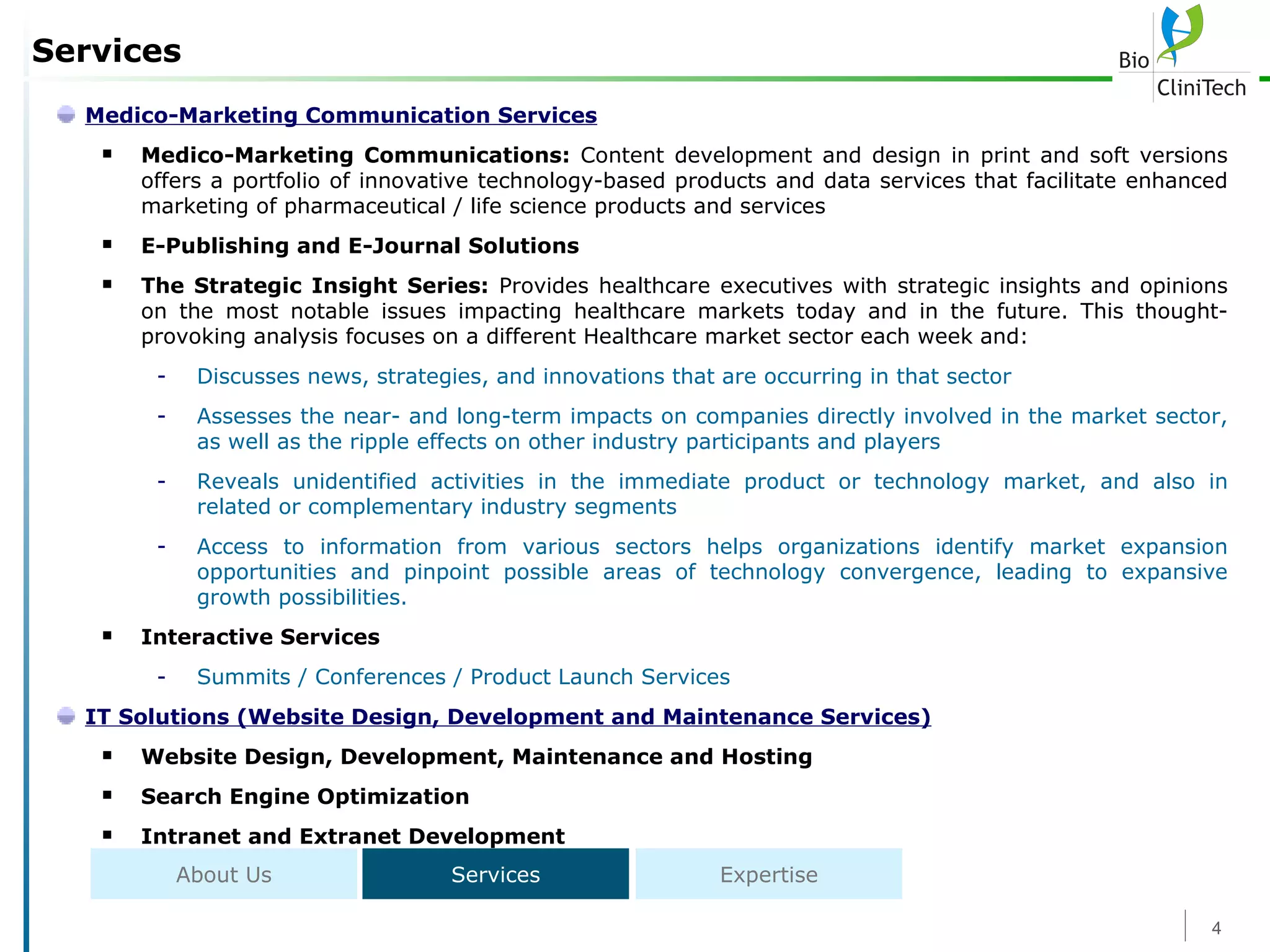 Services Medico-Marketing Communication Services Medico-Marketing Communications:  Content development and design in print and soft versions  offers a portfolio of innovative technology-based products and data services that facilitate enhanced marketing of pharmaceutical / life science products and services E-Publishing and E-Journal Solutions The Strategic Insight Series:  Provides healthcare executives with strategic insights and opinions on the most notable issues impacting healthcare markets today and in the future. This thought-provoking analysis focuses on a different Healthcare market sector each week and: Discusses news, strategies, and innovations that are occurring in that sector Assesses the near- and long-term impacts on companies directly involved in the market sector, as well as the ripple effects on other industry participants and players Reveals unidentified activities in the immediate product or technology market, and also in related or complementary industry segments Access to information from various sectors helps organizations identify market expansion opportunities and pinpoint possible areas of technology convergence, leading to expansive growth possibilities. Interactive Services Summits / Conferences / Product Launch Services IT Solutions (Website Design, Development and Maintenance Services) Website Design, Development, Maintenance and Hosting Search Engine Optimization Intranet and Extranet Development About Us Services Expertise 