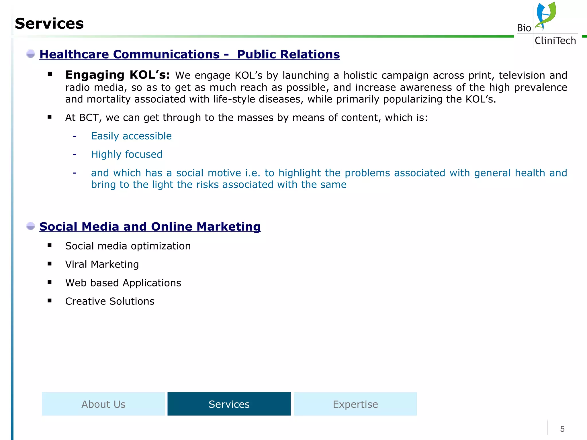 Services Healthcare Communications -  Public Relations Engaging KOL’s:  We engage KOL’s by launching a holistic campaign across print, television and radio media, so as to get as much reach as possible, and increase awareness of the high prevalence and mortality associated with life-style diseases, while primarily popularizing the KOL’s. At BCT, we can get through to the masses by means of content, which is: Easily accessible Highly focused and which has a social motive i.e. to highlight the problems associated with general health and bring to the light the risks associated with the same Social Media and Online Marketing Social media optimization  Viral Marketing  Web based Applications Creative Solutions About Us Services Expertise 