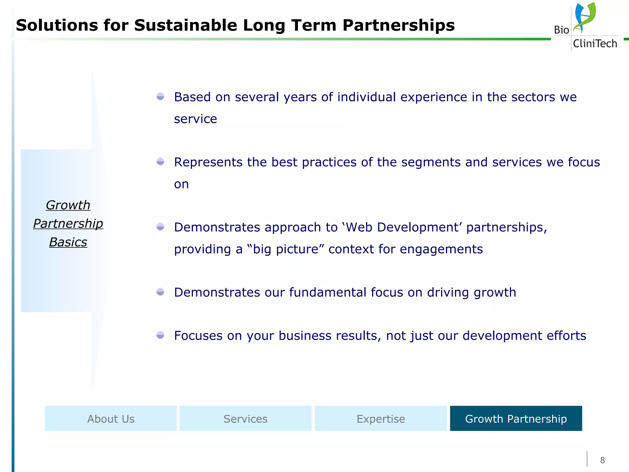 Solutions for Sustainable Long Term Partnerships Based on several years of individual experience in the sectors we service Represents the best practices of the segments and services we focus on Demonstrates approach to ‘Web Development’ partnerships, providing a “big picture” context for engagements Demonstrates our fundamental focus on driving growth Focuses on your business results, not just our development efforts Growth Partnership Basics About Us Services Expertise Growth Partnership 