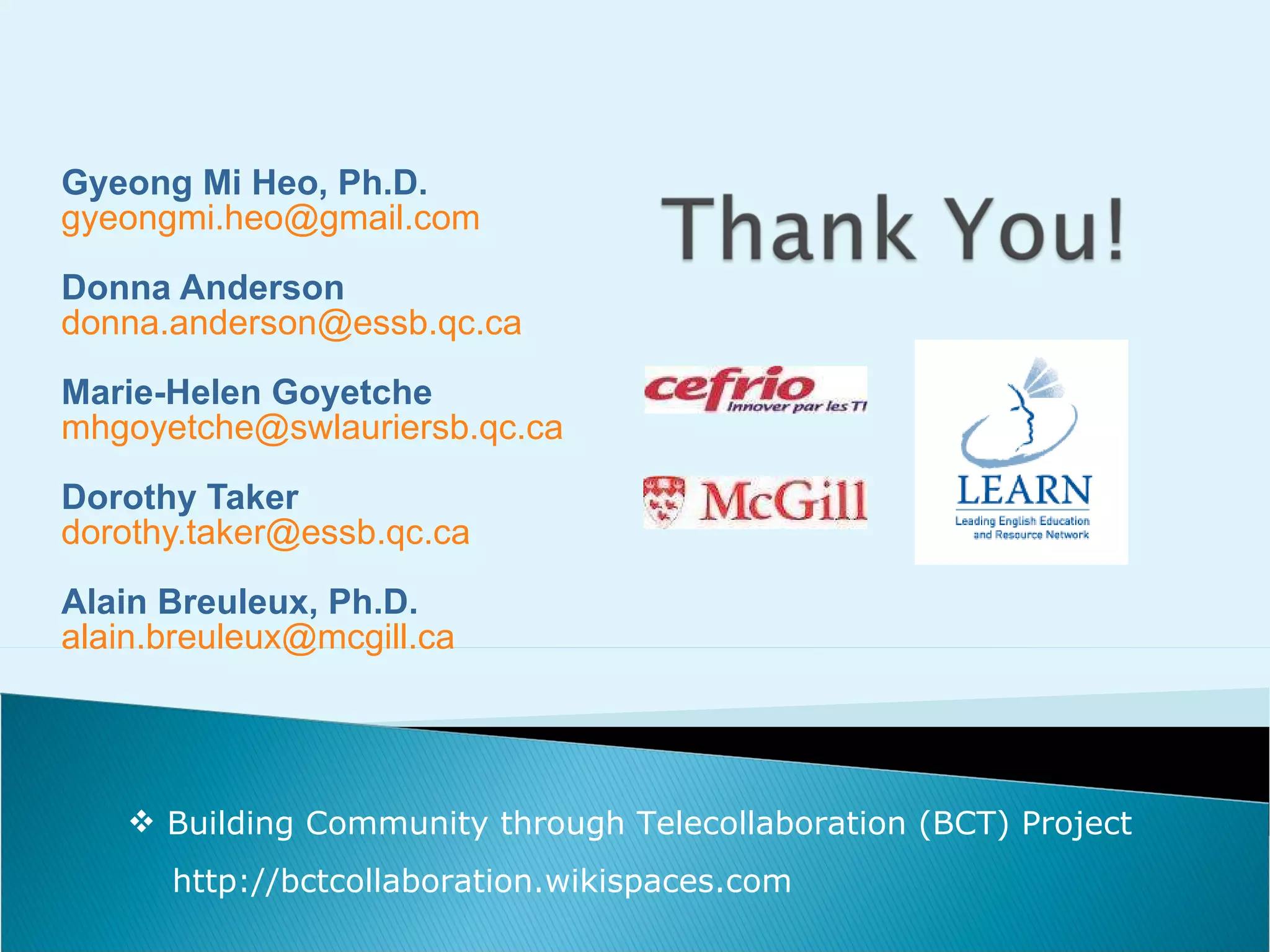 Gyeong Mi Heo , Ph.D. [email_address] Donna Anderson [email_address] Marie-Helen Goyetche [email_address] Dorothy Taker [email_address] Alain Breuleux, Ph.D. [email_address] Building Community through Telecollaboration (BCT) Project http://bctcollaboration.wikispaces.com 