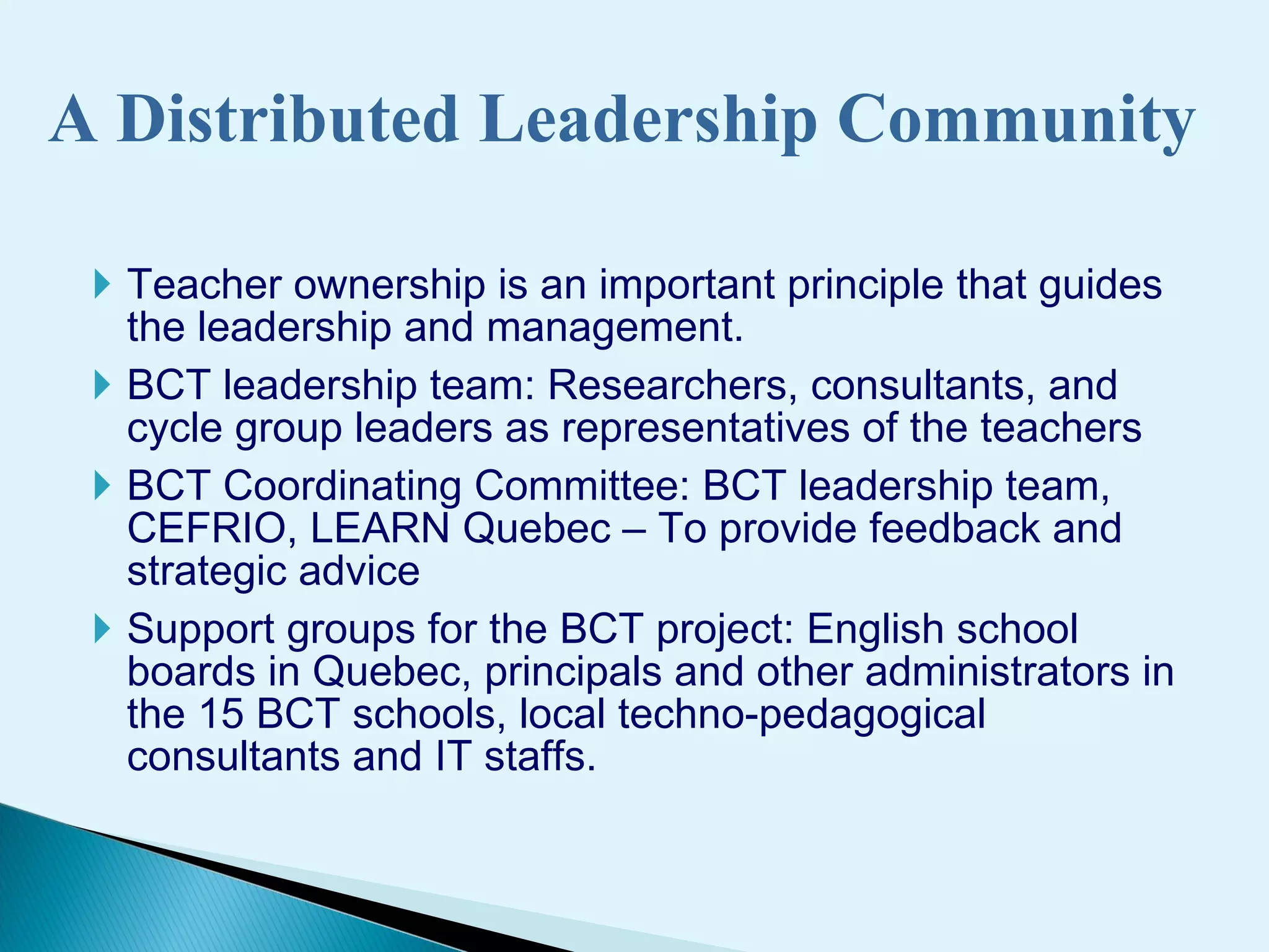 A Distributed Leadership Community Teacher ownership is an important principle   that guides the leadership and management. BCT leadership team : R esearchers , consultants, and c ycle group leaders as representatives of the  teachers BCT Coordinating Committee : BCT leadership team, CEFRIO, LEARN Quebec – To provide feedback and strategic advice Support  groups for the  BCT  project:  English school boards  in Quebec ,   principals  and  other administrators in the 15 BCT schools, local techno-pedagogical consultants  a nd IT staff s .  