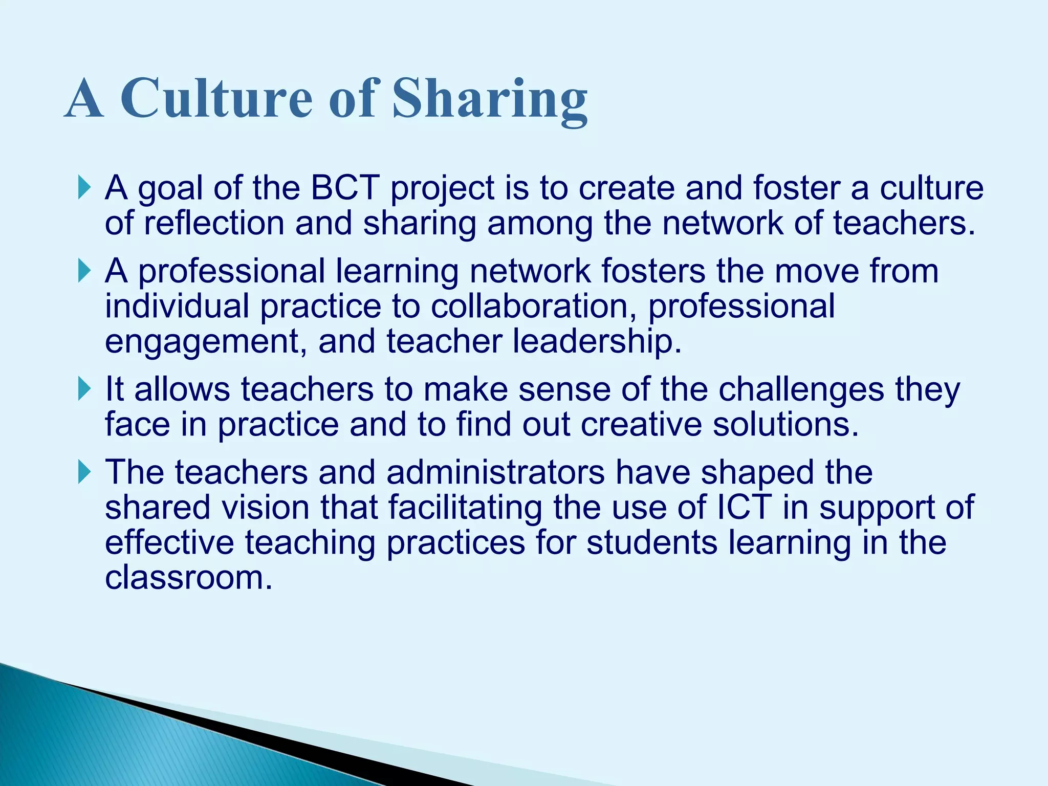 A goal of the BCT project is to create and foster a culture of reflection and sharing among the network of teachers.  A professional  learning network fosters the move from individual practice to collaboration, professional engagement, and teacher leadership.  It  allow s  teachers to make sense of the challenges they face  in practice and to find out creative solutions .  The teachers and administrators have shaped the shared vision   that facilitating the use of ICT in support of effective teaching practices for students learning in the classroom.  A Culture of Sharing 