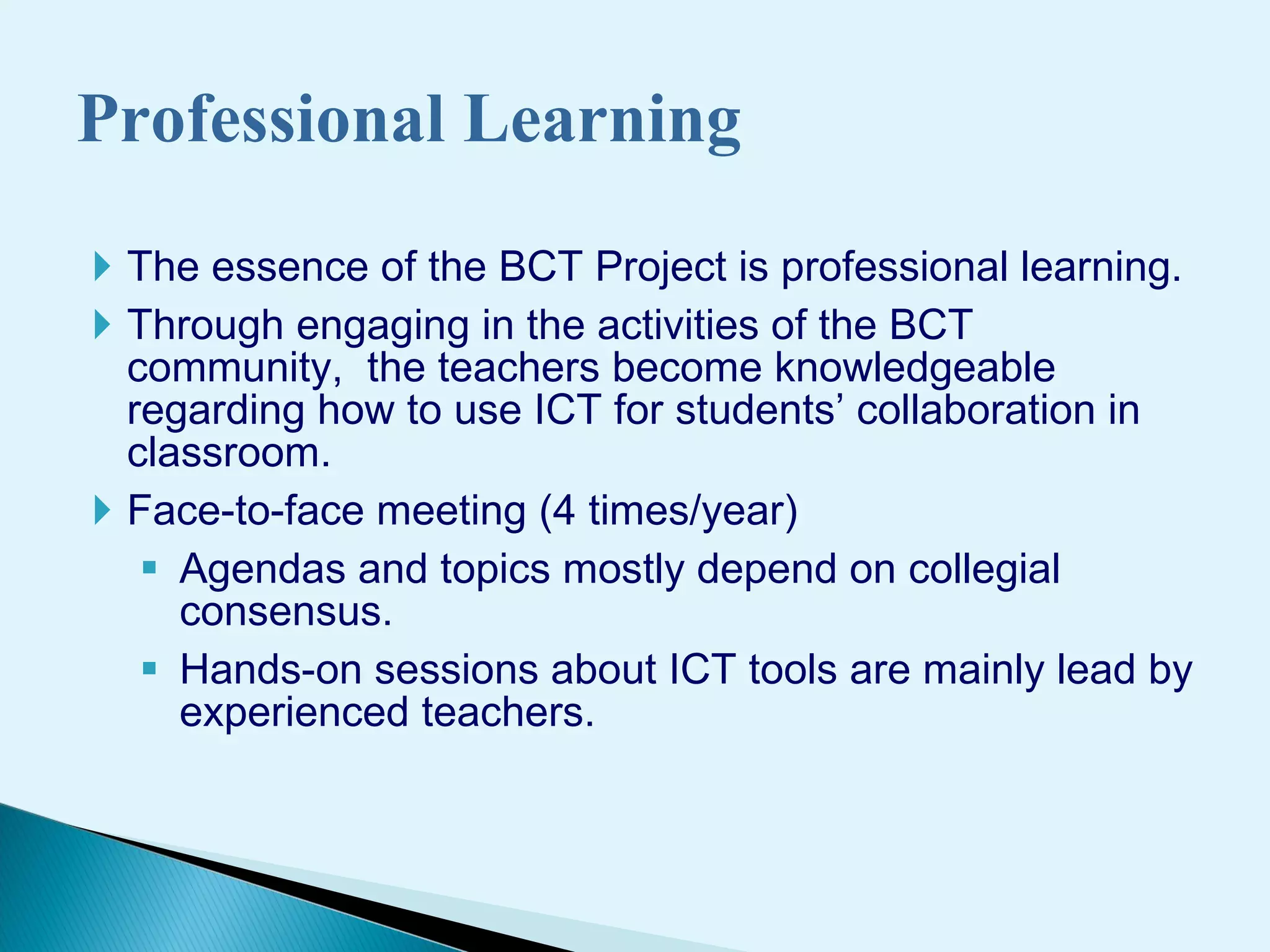 The essence of the BCT Project is professional learning.  Through  engag ing  in  the activities of the BCT community,  the teachers  become knowledgeable regarding how to use ICT for students ’  collaborati on  in classroom.  Face-to-face meeting (4 times/year) Agendas and topics mostly depend on collegial consensus.  H ands-on sessions about ICT tools  are mainly lead by experienced teachers. Professional Learning 