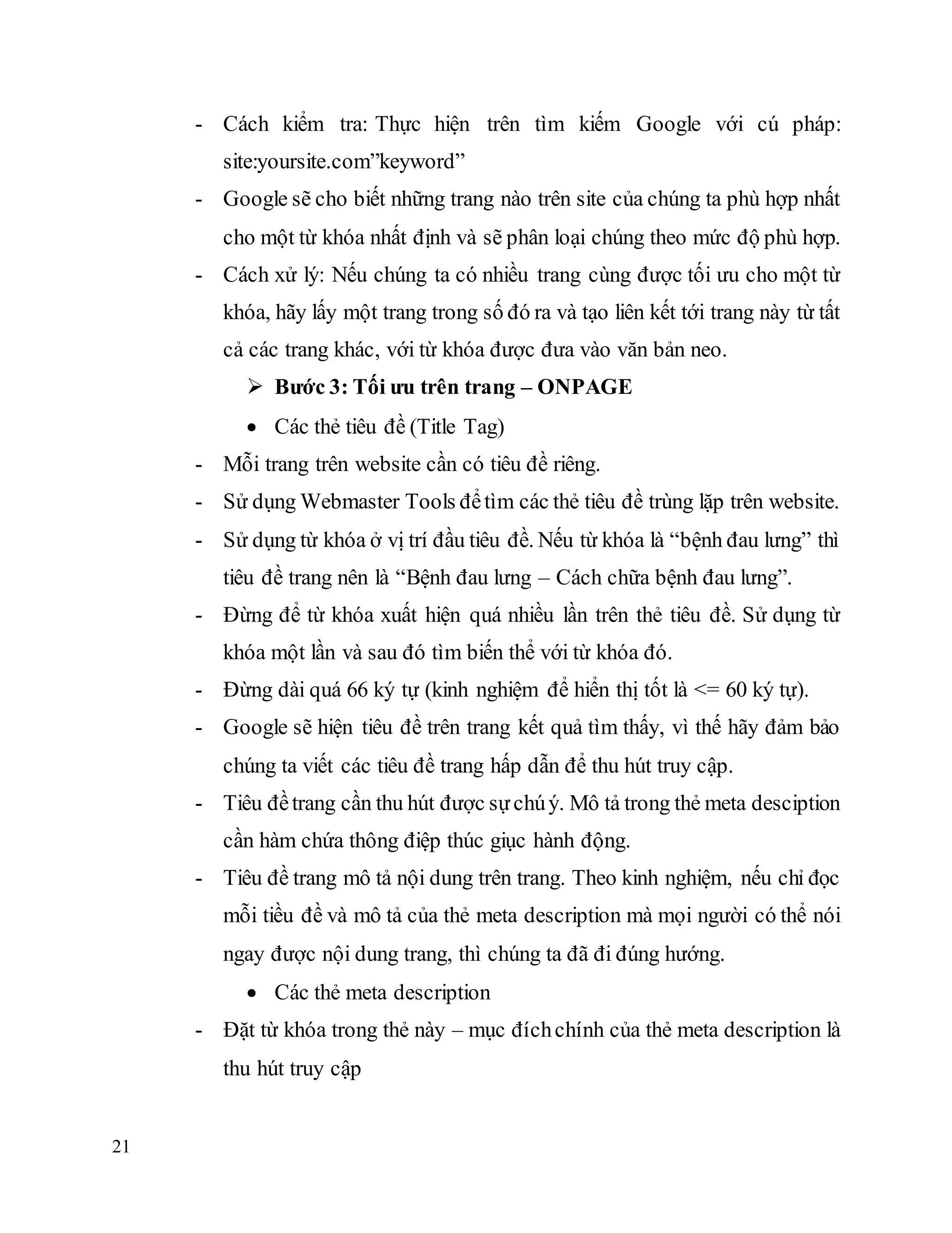 21
- Cách kiểm tra: Thực hiện trên tìm kiếm Google với cú pháp:
site:yoursite.com”keyword”
- Google sẽ cho biết những trang nào trên site của chúng ta phù hợp nhất
cho một từ khóa nhất định và sẽ phân loại chúng theo mức độ phù hợp.
- Cách xử lý: Nếu chúng ta có nhiều trang cùng được tối ưu cho một từ
khóa, hãy lấy một trang trong số đó ra và tạo liên kết tới trang này từ tất
cả các trang khác, với từ khóa được đưa vào văn bản neo.
 Bước 3: Tối ưu trên trang – ONPAGE
 Các thẻ tiêu đề (Title Tag)
- Mỗi trang trên website cần có tiêu đề riêng.
- Sử dụng Webmaster Tools đểtìm các thẻ tiêu đề trùng lặp trên website.
- Sử dụng từ khóa ở vị trí đầu tiêu đề. Nếu từ khóa là “bệnh đau lưng” thì
tiêu đề trang nên là “Bệnh đau lưng – Cách chữa bệnh đau lưng”.
- Đừng để từ khóa xuất hiện quá nhiều lần trên thẻ tiêu đề. Sử dụng từ
khóa một lần và sau đó tìm biến thể với từ khóa đó.
- Đừng dài quá 66 ký tự (kinh nghiệm để hiển thị tốt là <= 60 ký tự).
- Google sẽ hiện tiêu đề trên trang kết quả tìm thấy, vì thế hãy đảm bảo
chúng ta viết các tiêu đề trang hấp dẫn để thu hút truy cập.
- Tiêu đềtrang cần thu hút được sựchúý. Mô tả trong thẻ meta desciption
cần hàm chứa thông điệp thúc giục hành động.
- Tiêu đề trang mô tả nội dung trên trang. Theo kinh nghiệm, nếu chỉ đọc
mỗi tiều đề và mô tả của thẻ meta description mà mọi người có thể nói
ngay được nội dung trang, thì chúng ta đã đi đúng hướng.
 Các thẻ meta description
- Đặt từ khóa trong thẻ này – mục đíchchính của thẻ meta description là
thu hút truy cập
 