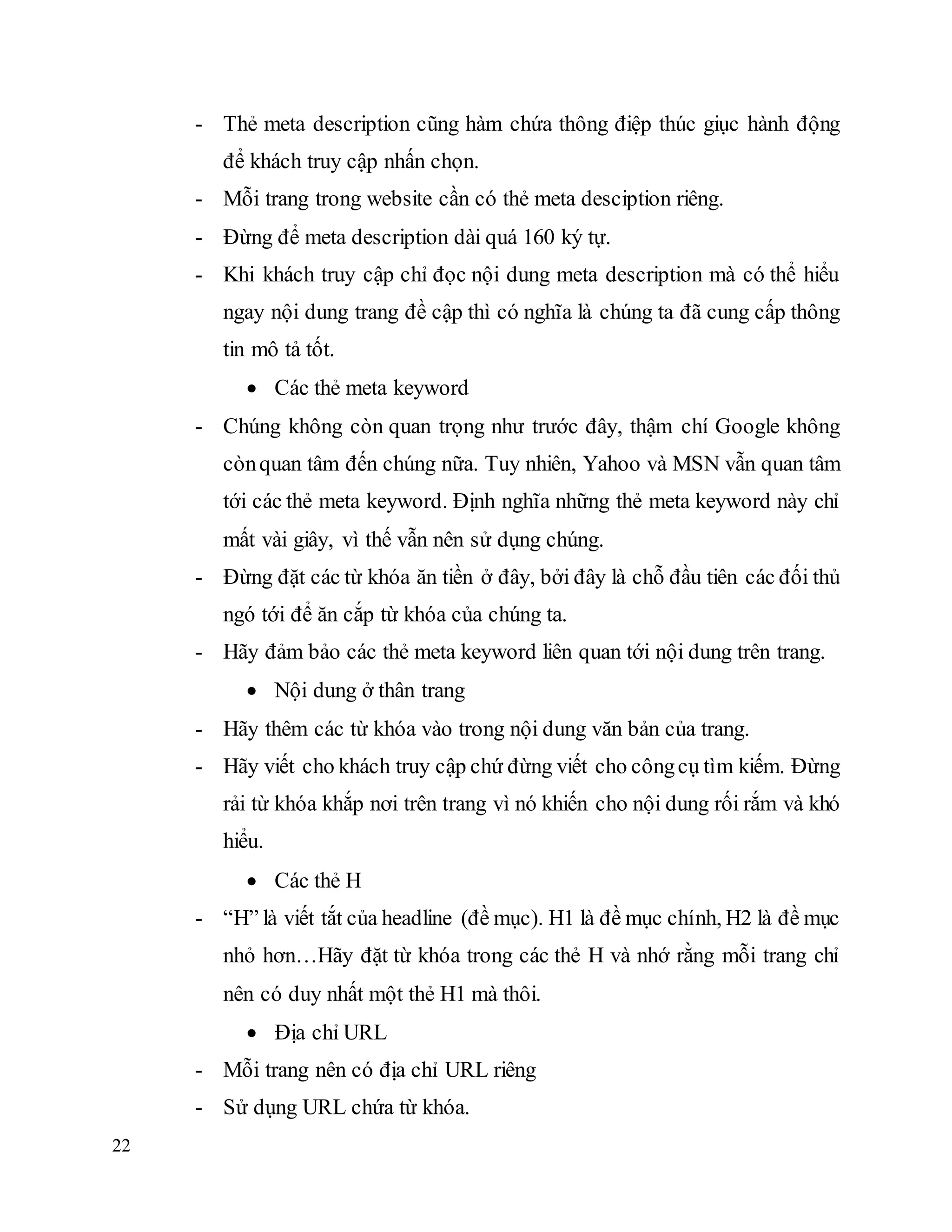 22
- Thẻ meta description cũng hàm chứa thông điệp thúc giục hành động
để khách truy cập nhấn chọn.
- Mỗi trang trong website cần có thẻ meta desciption riêng.
- Đừng để meta description dài quá 160 ký tự.
- Khi khách truy cập chỉ đọc nội dung meta description mà có thể hiểu
ngay nội dung trang đề cập thì có nghĩa là chúng ta đã cung cấp thông
tin mô tả tốt.
 Các thẻ meta keyword
- Chúng không còn quan trọng như trước đây, thậm chí Google không
cònquan tâm đến chúng nữa. Tuy nhiên, Yahoo và MSN vẫn quan tâm
tới các thẻ meta keyword. Định nghĩa những thẻ meta keyword này chỉ
mất vài giây, vì thế vẫn nên sử dụng chúng.
- Đừng đặt các từ khóa ăn tiền ở đây, bởi đây là chỗ đầu tiên các đối thủ
ngó tới để ăn cắp từ khóa của chúng ta.
- Hãy đảm bảo các thẻ meta keyword liên quan tới nội dung trên trang.
 Nội dung ở thân trang
- Hãy thêm các từ khóa vào trong nội dung văn bản của trang.
- Hãy viết cho khách truy cập chứ đừng viết cho côngcụ tìm kiếm. Đừng
rải từ khóa khắp nơi trên trang vì nó khiến cho nội dung rối rắm và khó
hiểu.
 Các thẻ H
- “H” là viết tắt của headline (đề mục). H1 là đề mục chính, H2 là đề mục
nhỏ hơn…Hãy đặt từ khóa trong các thẻ H và nhớ rằng mỗi trang chỉ
nên có duy nhất một thẻ H1 mà thôi.
 Địa chỉ URL
- Mỗi trang nên có địa chỉ URL riêng
- Sử dụng URL chứa từ khóa.
 