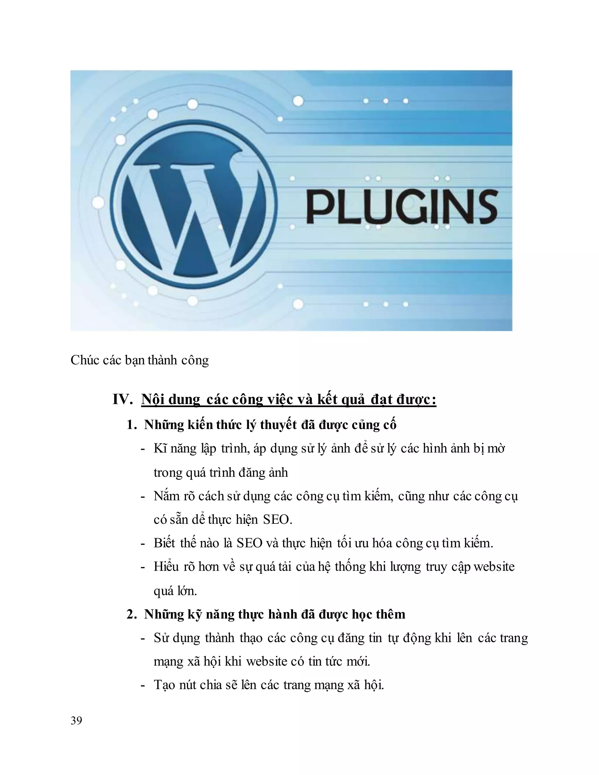 39
Chúc các bạn thành công
IV. Nội dung các công việc và kết quả đạt được:
1. Những kiến thức lý thuyết đã được củng cố
- Kĩ năng lập trình, áp dụng sử lý ảnh để sử lý các hình ảnh bị mờ
trong quá trình đăng ảnh
- Nắm rõ cách sử dụng các công cụ tìm kiếm, cũng như các công cụ
có sẵn dể thực hiện SEO.
- Biết thế nào là SEO và thực hiện tối ưu hóa công cụ tìm kiếm.
- Hiểu rõ hơn về sự quá tải của hệ thống khi lượng truy cập website
quá lớn.
2. Những kỹ năng thực hành đã được học thêm
- Sử dụng thành thạo các công cụ đăng tin tự động khi lên các trang
mạng xã hội khi website có tin tức mới.
- Tạo nút chia sẽ lên các trang mạng xã hội.
 