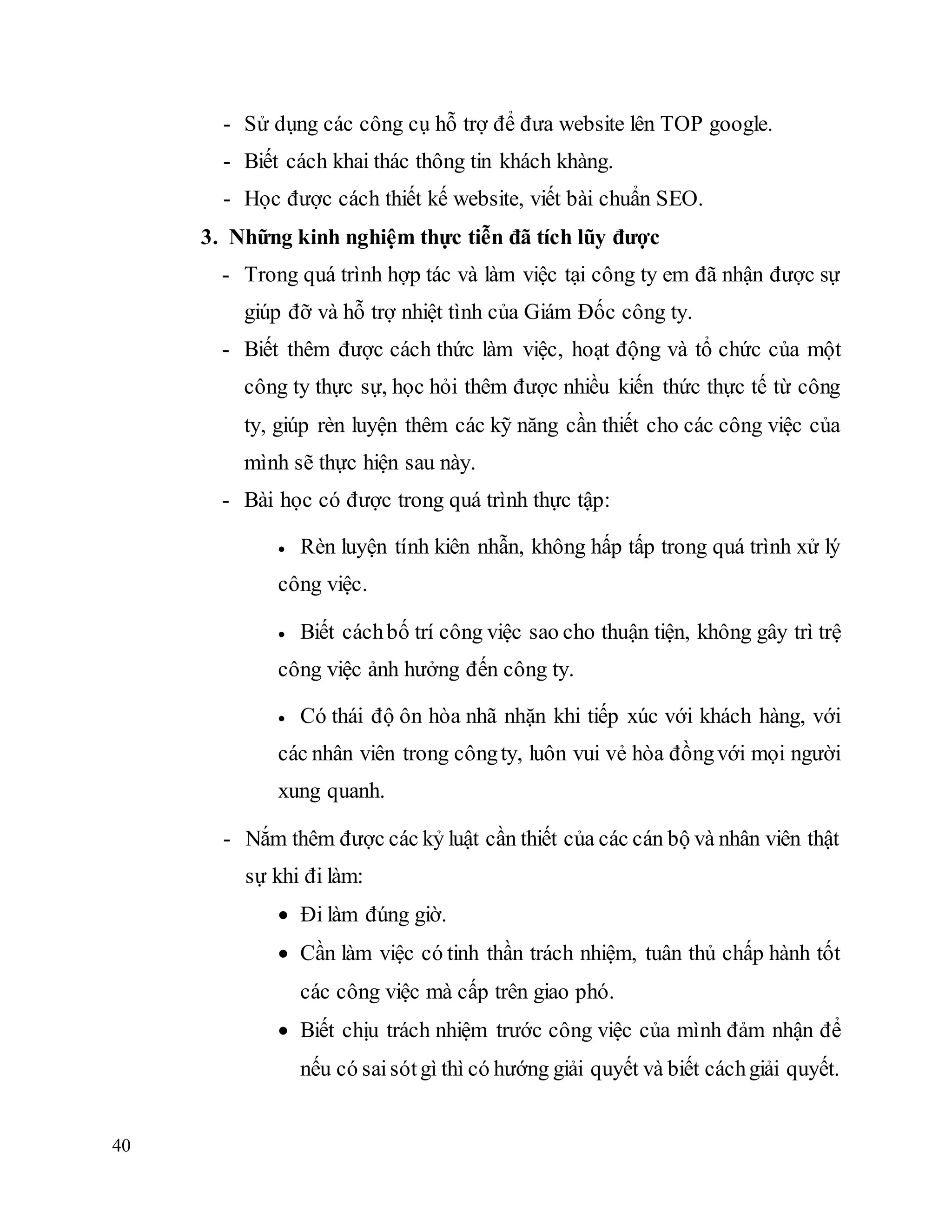 40
- Sử dụng các công cụ hỗ trợ để đưa website lên TOP google.
- Biết cách khai thác thông tin khách khàng.
- Học được cách thiết kế website, viết bài chuẩn SEO.
3. Những kinh nghiệm thực tiễn đã tích lũy được
- Trong quá trình hợp tác và làm việc tại công ty em đã nhận được sự
giúp đỡ và hỗ trợ nhiệt tình của Giám Đốc công ty.
- Biết thêm được cách thức làm việc, hoạt động và tổ chức của một
công ty thực sự, học hỏi thêm được nhiều kiến thức thực tế từ công
ty, giúp rèn luyện thêm các kỹ năng cần thiết cho các công việc của
mình sẽ thực hiện sau này.
- Bài học có được trong quá trình thực tập:
 Rèn luyện tính kiên nhẫn, không hấp tấp trong quá trình xử lý
công việc.
 Biết cáchbố trí công việc sao cho thuận tiện, không gây trì trệ
công việc ảnh hưởng đến công ty.
 Có thái độ ôn hòa nhã nhặn khi tiếp xúc với khách hàng, với
các nhân viên trong côngty, luôn vui vẻ hòa đồngvới mọi người
xung quanh.
- Nắm thêm được các kỷ luật cần thiết của các cán bộ và nhân viên thật
sự khi đi làm:
 Đi làm đúng giờ.
 Cần làm việc có tinh thần trách nhiệm, tuân thủ chấp hành tốt
các công việc mà cấp trên giao phó.
 Biết chịu trách nhiệm trước công việc của mình đảm nhận để
nếu có saisótgì thì có hướng giải quyết và biết cáchgiải quyết.
 