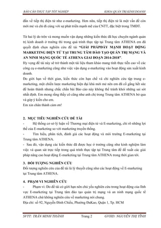 BÁO CÁO THỰC TẬP TỐT NGHIỆP KHOA QUẢN TRỊ KINH DOANH
SVTT: TRẦN MINH THÀNH Trang 2 GVHD: NGUYỄN THỊ TĨNH
đắn về tiếp thị điện tử như e-marketing. Hơn nữa, tiếp thị điện tử là một vấn đề còn
mới mẻ và chỉ đi cùng với sự phát triển mạnh mẽ của CNTT, đặc biệt trong TMĐT.
Từ hai lý do trên và mong muốn vận dụng những kiến thức đã học chuyên ngành quản
trị kinh doanh ở trường thì trong quá trình thực tập tại Trung tâm ATHENA em đã
quyết định chọn nghiên cứu đề tài “GIẢI PHÁPĐẨY MẠNH HOẠT ĐỘNG
MARKETING ĐIỆN TỬ TẠI TRUNG TÂM ĐÀO TẠO QUẢN TRỊ MẠNG VÀ
AN NINH MẠNG QUỐC TẾ ATHENA GIAI ĐOẠN 2014-2018”.
Hy vọng đề tài này sẽ trở thành một tài liệu tham khảo mang tính thực tiễn cao về các
công cụ e-marketing cũng như việc vận dụng e-marketing vào hoạt động sản xuất kinh
doanh.
Do giới hạn về thời gian, kiến thức còn hạn chế và chỉ nghiên cứu tập trung e-
marketing, một chiến lược marketing hiện đại khá mới mẻ nên em đã cố gắng hết sức
để hoàn thành nhưng chắc chắn bài Báo cáo này không thể tránh khỏi những sai sót
nhất định. Em mong rằng thầy cô cũng như anh chị trong Trung tâm ATHENA bỏ qua
và góp ý kiến cho em.
Em xin chân thành cảm ơn!
2. MỤC TIÊU NGHIÊN CỨU ĐỀ TÀI
- Hệ thống cơ sở lý luận về Thương mại điện tử và E-marketing, chỉ rõ những lợi
thế của E-marketing so với marketing truyền thống.
- Tìm hiểu, phân tích, đánh giá các hoạt động và môi trường E-marketing tại
Trung tâm ATHENA.
- Sau đó, vận dụng các kiến thức đã được học ở trường cũng như kinh nghiệm làm
việc và quan sát trực tiếp trong quá trình thực tập tại Trung tâm để đề xuất các giải
pháp nâng cao hoạt động E-marketing tại Trung tâm ATHENA trong thời gian tới.
3. ĐỐI TƢỢNG NGHIÊN CỨU
Đối tượng nghiên cứu của đề tài là lý thuyết cũng như các hoạt động về E-marketing
tại Trung tâm ATHENA.
4. PHẠM VI NGHIÊN CỨU
- Phạm vi: Do đề tài có giới hạn nên chủ yếu nghiên cứu trong hoạt động của lĩnh
vực E-marketing tại Trung tâm đào tạo quản trị mạng và an ninh mạng quốc tế
ATHENA chứ không nghiên cứu về marketing nói chung.
Địa chỉ: số 92, Nguyễn Đình Chiểu, Phường ĐaKao, Quận 1, Tp. HCM
 