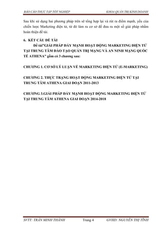 BÁO CÁO THỰC TẬP TỐT NGHIỆP KHOA QUẢN TRỊ KINH DOANH
SVTT: TRẦN MINH THÀNH Trang 4 GVHD: NGUYỄN THỊ TĨNH
Sau khi sử dụng hai phương pháp trên sẽ tổng hợp lại và rút ra điểm mạnh, yếu của
chiến lược Marketing điện tử, từ đó làm ra cơ sở để đưa ra một số giải pháp nhằm
hoàn thiện đề tài.
6. KẾT CẤU ĐỀ TÀI
Đề tài”GIẢI PHÁP ĐẨY MẠNH HOẠT ĐỘNG MARKETING ĐIỆN TỬ
TẠI TRUNG TÂM ĐÀO TẠO QUẢN TRỊ MẠNG VÀ AN NINH MẠNG QUỐC
TẾ ATHENA” gồm có 3 chƣơng sau:
CHƢƠNG 1. CƠ SỞ LÝ LUẬN VỀ MARKETING ĐIỆN TỬ (E-MARKETING)
CHƢƠNG 2. THỰC TRẠNG HOẠT ĐỘNG MARKETING ĐIỆN TỬ TẠI
TRUNG TÂM ATHENA GIAI ĐOẠN 2011-2013
CHƢƠNG 3.GIẢI PHÁP ĐẨY MẠNH HOẠT ĐỘNG MARKETING ĐIỆN TỬ
TẠI TRUNG TÂM ATHENA GIAI ĐOẠN 2014-2018
 