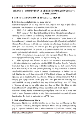 BÁO CÁO THỰC TẬP TỐT NGHIỆP KHOA QUẢN TRỊ KINH DOANH
SVTT: TRẦN MINH THÀNH Trang 5 GVHD: NGUYỄN THỊ TĨNH
CHƢƠNG 1: CƠ SỞ LÝ LUẬN VỀ CHIẾN LƢỢC MARKETING ĐIỆN TỬ
(E-MARKETING)
I. NHỮNG VẤN ĐỀ CƠ BẢN VỀ THƢƠNG MẠI ĐIỆN TỬ
1. Sự hình thành và phát triển của mạng Internet
Internet là mạng liên kết các máy tính với nhau. Mặc dù mới thực sự phổ biến từ
những năm 1990, Internet đã có lịch sử hình thành từ khá lâu:
- 1962: J.C.R. Licklider đưa ra ý tưởng kết nối các máy tính với nhau.
- 1969: Mạng này được đưa vào hoạt động và là tiền thân của Internet; Internet -
liên mạng bắt đầu xuất hiện khi nhiều mạng máy tính được kết nối với nhau.
- 1984: Giao thức chuyển gói tin TCP/IP (Transmission Control Protocol và
Internet Protocol) trở thành giao thức chuẩn của Internet; hệ thống các tên miền DNS
(Domain Name System) ra đời để phân biệt các máy chủ; được chia thành sáu loại
chính gồm : .edu (education) cho lĩnh vực giáo dục; .gov (government) thuộc chính
phủ; .mil (miltary) cho lĩnh vực quân sự; .com (commercial) cho lĩnh vực thương mại;
.org (organization) cho các tổ chức; .net (network resources) cho các mạng.
- 1990: Internet chuyển sang giai đoạn mới, mọi người đều có thể sử dụng, các
doanh nghiệp bắt đầu sử dụng Internet vào mục đích thương mại.
- 1991: Ngôn ngữ đánh dấu siêu văn bản HTML (HyperText Markup Language)
ra đời cùng với giao thức truyền siêu văn bản HTTP (HyperText Transfer Protocol),
Internet đã thực sự trở thành cụng cụ đắc lực với hàng loạt các dịch vụ mới. World
Wide Web (WWW) ra đời, đem lại cho người dùng khả năng tham chiếu từ một văn
bản đến nhiều văn bản khác, chuyển từ cơ sở dữ liệu này sang cơ sở dữ liệu khác với
hình thức hấp dẫn và nội dung phong phú. WWW chính là hệ thống các thông điệp dữ
liệu được tạo ra, truyền tải, truy cập, chia sẻ... thông qua Internet.Internet và Web là
công cụ quan trọng nhất của TMĐT, giúp cho TMĐT phát triển và hoạt động hiệu
quả.Năm 1994, các công ty bắt đầu sử dụng rộng rãi Internet.Tháng 5 năm 1995, Công
ty Netscape đã đưa ra các phần mềm ứng dụng để khai thác thông tin trên
Internet.Năm 1997, Công ty IBM giới thiệu các mô hình kinh doanh điện tử.
Năm 1997, dịch vụ Internet chính thức được cung cấp tại Việt Nam, mở ra cơ hội hình
thành và phát triển thương mại điện tử.Năm 2003, thương mại điện tử chính thức được
đưa vào giảng dạy ở một số trường đại học tại Việt Nam.
2. Khái niệm về thƣơng mại điện tử
Thương mại điện tử được biết đến với nhiều tên gọi khác nhau như Thương mại điện
tử (Electronic commerce), Thương mại trực tuyến (Online Trade), Thương mại không
giấy tờ (Paperless commerce) hoặc là Kinh doanh điện tử (Electronic Business). Tuy
 