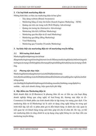 BÁO CÁO THỰC TẬP TỐT NGHIỆP KHOA QUẢN TRỊ KINH DOANH
SVTT: TRẦN MINH THÀNH Trang 11 GVHD: NGUYỄN THỊ TĨNH
2. Các loại hình marketing điện tử
Những hình thức cơ bản của marketing điện tử bao gồm:
- Xây dựng website (Brand Awareness)
- Marketing bằng cổ máy tìm kiếm (Search Engines Marketing – SEM)
- Quảng cáo trên các trang web (Web Display Advertising)
- Quảng cáo tương tác (Interactive Advertising)
- Marketing liên kết (Affiliate Marketing)
- Marketing qua thư điện tử (E-mail Marketing)
- Marketing qua Blog (Blog Marketing)
- Viral Marketing
- Marketing qua Youtube (Youtube Marketing)
3. Sự khác biệt của marketing điện tử với marketing truyền thống
3.1. Môi trường kinh doanh
Marketingđiệntửtậptrungvàocáchoạt
độngmarketingtrongmôitrườngInternetvàweb.Đếnnaymarketingđiệntửcóthểmởrộngmôi
trườngracácmạngviễnthôngkhácnhưmạngthôngtindiđộngnhờsựhộitụcủacácmạngviễnth
ông.
3.2. Phương tiện thực hiện
MarketingđiệntửsửdụngInternetvàcácthiếtbịđiệntửnhưmáy
tính,điệnthoạidiđộngvàcácthiếtbịđiệntửkhácđểtiếnhànhcáchoạtđộngnhư:nghiêncứuthịtr
ường,quảng
cáo,thuthậpýkiếnphảnhồitừphíangườitiêudùng,muasắm,bánhàng,cungcấpdịchvụ
saubán... một cách nhanh chóng, hiệu quảvớichi phí thấp.
4. Đặc điểm của Marketing điện tử
Kinh doanh điện tử (E-Business) là phương thức tối ưu và liên tục của hoạt động
doanh nghiệp thông qua công nghệ số hoá.Trong đó, thương mại điện tử (E-
Commerce) là thành phần của kinh doanh điện tử tập trung vào mảng giao dịch. Còn
marketing điện tử (E-Marketing) lại là cách sử dụng công nghệ thông tin trong quá
trình thiết lập, kết nối và phân phát giá trị đến khách hàng và dành cho việc quản lý
mối quan hệ với khách hàng trong cách thức giúp ích cho tổ chức đó. Do vậy, có thể
nói marketing điện tử cũng chính là sự áp dụng công nghệ thông tin vào thực tiễn của
marketing truyền thống.
 