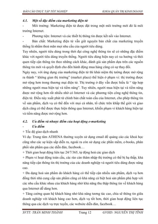 BÁO CÁO THỰC TẬP TỐT NGHIỆP KHOA QUẢN TRỊ KINH DOANH
SVTT: TRẦN MINH THÀNH Trang 12 GVHD: NGUYỄN THỊ TĨNH
4.1. Một số đặc điểm của marketing điện tử
- Môi trường: Marketing điện tử được đặt trong một môi trường mới đó là môi
trường Internet.
- Phương tiện: Internet và các thiết bị thông tin được kết nối vào Internet.
- Bản chất: Marketing điện tử vẫn giữ nguyên bản chất của marketing truyền
thống là nhằm thoả mãn mọi nhu cầu của người tiêu dùng.
Tuy nhiên, người tiêu dùng trong thời đại công nghệ thông tin sẽ có những đặc điểm
khác với người tiêu dùng truyền thống. Người tiêu dùng hiện nay có xu hướng và thói
quen tiếp cận thông tin theo những cách khác, đánh giá sản phẩm dựa trên các nguồn
thông tin mới và quyết định cho đến hành động mua hàng cũng có sự thay đổi.
Ngày nay, với ứng dụng của marketing điện tử thì khái niệm thị tường được mở rộng
ra thành “ không gian thị trường” (market place) thể hiện ở phạm vi: thị trường được
mở rộng hơn trong thương mại điện tử. Thị trường ở đây vẫn được hiểu là “ tập hợp
những người mua hiện tại và tiềm năng”. Tuy nhiên, người mua hiện tại và tiềm năng
được mở rộng hơn rất nhiều nhờ có Internet và các phương tiện công nghệ thông tin,
điện tử. Điều này xuất phát từ chính bản chất toàn cầu của Internet, cho phép thông tin
về sản phẩm, dịch vụ có thể đến với mọi cá nhân, tổ chức trên khắp thế giới và giao
dịch cũng có thể được thực hiện thông qua Internet, khiến phạm vi khách hàng hiện tại
và tiềm năng được mở rộng hơn.
4.2. Ưu điểm và nhược điểm của hoạt động e-marketing
- Ưu điểm
+ Tốc độ giao dịch nhanh
Ví dụ: Trung tâm ATHENA thường xuyên sử dụng email để quảng cáo các khoá học
cũng như các sự kiện sắp diễn ra, ngoài ra còn sử dụng các phần mềm, e-books, phân
phối sãn phẩm qua các diễn đàn, facebook…
+ Thời gian hoạt động liên tục 24/7/365, tự động hoá các giao dịch
+ Phạm vi hoạt động toàn cầu, các rào cản thâm nhập thị trường có thể bị hạ thấp, khả
năng tiếp cận thông tin thị trường của các doanh nghiệp và người tiêu dùng được nâng
cao.
+ Đa dạng hoá sản phẩm do khách hàng có thể tiếp cận nhiều sản phẩm, dịch vụ hơn
đồng thời nhà cung cấp sản phẩm cũng có khả năng cá biệt hoá sản phẩm phù hợp với
các nhu cầu khác nhau của khách hàng nhờ khả năng thu thập thông tin về khách hàng
qua Internet dễ dàng hơn.
+ Tăng cường quan hệ khách hàng nhở khả năng tương tác cao, chia sẽ thông tin giữa
doanh nghiệp với khách hàng cao hơn, dịch vụ tốt hơn, thời gian hoạt động liên tục
thông qua các dịch vụ trực tuyến, các website diễn đàn, facebook…
 