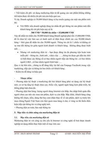 BÁO CÁO THỰC TẬP TỐT NGHIỆP KHOA QUẢN TRỊ KINH DOANH
SVTT: TRẦN MINH THÀNH Trang 13 GVHD: NGUYỄN THỊ TĨNH
+ Tiết kiệm chi phí: sử dụng marketing điện tử để quảng cáo sản phẩm không những
tiết kiệm được rất nhiều chi phí mà còn hiệu quả cao.
Ví dụ: Doanh nghiệp có 50,000 khách hàng và họ muốn quảng cáo một sản phẩm mới
thì:
Với SMS: nếu doanh nghiệp dúng tin nhắn để gửi thông tin sản phẩm mới đến
khách hàng thì chi phí hiện nay sẽ là:
300 VNĐ * 50,000 tin nhắn = 15,000,000 VNĐ
Vậy để nhắn tin nhắn cho 50,000 khách hàng.Doanh nghiệp phải tốn 15,000,000 VNĐ,
đó là chưa kể việc làm sao có danh sách số điện thoại chính xác của 50,000 khách
hàng + thời gian để nhắn tin cho 50,000 người. Thông tin chỉ là 1 chiều và không có
sự trao đổi thông tin giữa người kinh doanh và khách hàng . Không đăng được hình
ảnh ….
Nhưng với marketing điện tử – bạn được đăng tin đa phương tiện hoàn toàn
miễn phí – thông tin , hình ảnh , video clip …. , thông tin được gửi đến tức thời
và biết được các thông số có bao nhiêu người tiếp cận thông tin , có bao nhiêu
người LIKE , có bao nhiêu người bình luận ….
Qua ví dụ bên trên , chúng ta dễ dàng thấy lợi thế của Fanpage Facebook trong việc
marketing, tiếp cận và thông tin hai chiều với khách hàng .
+ Kiểm tra dễ dàng và hiệu quả
- Nhược điểm:
+ Phương diện kỹ thuật: e-marketing đòi hỏi khách hàng phải sử dụng các kỹ thuật
mới, cơ sở hạ tầng kỹ thuật chưa cao, thiếu vốn, ngành ngân hàng kém phát triển, hệ
thống pháp luật chưa đủ.
+ Phương diện bán hàng: lượng người dùng Internet còn thấp, thu nhập bình quân đầu
người chưa cao nên sức mua sản phẩm, dịch vụ còn thấp. Mặc khác, khách hàng cũng
không thể chạm, nếm, dùng thử hay cảm nhận thực tế về sản phẩm, dịch vụ trước khi
mua chúng.Người Việt Nam còn thói quen mua hàng ở chợ, ở vùng xa thì thiếu điều
kiện tiếp cận thông tin và công nghệ mới.
+ Phương diện an toàn, bảo mật thông tin
5. Mục tiêu và chức năng của marketing điện tử
5.1. Mục tiêu của marketing điện tử
Marketing điện tử với công cụ chủ yếu là Internet và công nghệ số hoá được doanh
nghiệp sử dụng nhằm thực hiện một số mục tiêu sau:
 