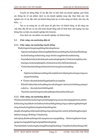 BÁO CÁO THỰC TẬP TỐT NGHIỆP KHOA QUẢN TRỊ KINH DOANH
SVTT: TRẦN MINH THÀNH Trang 14 GVHD: NGUYỄN THỊ TĨNH
- Truyền tải thông điệp về các đặc thù và tính chất của doanh nghiệp, giới thiệu
các thông tin về sản phẩm, dịch vụ mà doanh nghiệp cung cấp. thực hiện các việc
nghiên cứu về các đặc tính của khách hàng hiện tại và tiềm năng (sở thích, nhu cầu, thị
hiếu,…).
- Tạo ra sự tương tác và mối quan hệ gần hơn với khách hàng, từ đó nâng cao
việc thúc đẩy hỗ trợ và xúc tiến kinh doanh bằng một số hình thức như quảng cáo hay
thông báo sự kiện của doanh nghiệp trên Internet.
- Giao dịch các sản phẩm của doanh nghiệp với khách hàng
5.2. Chức năng của marketing điện tử
5.2.1. Chức năng của marketing truyền thống
Marketingnóichungmangnhữngchứcnăngnhưsau:
- Nghiêncứutổnghợpvềthịtrườngđểpháthiệnracảnhữngnhucầuhiệntạilẫnnhữngn
hucầutiềmnăngcủathịtrường,cùngvớitriểnvọngpháttriểncủathịtrường.
- Hoạchđịnhchínhsáchkinhdoanhcủadoanhnghiệpnhư:Chínhsáchsảnphẩm,chín
hsáchgiá,chínhsáchphânphối,chínhsáchxúctiếnvàhỗtrợkinhdoanh…
- Tổchứcthựchiệnnhữngchínhsáchnóitrên,baogồmcáchoạtđộng:
Nghiêncứunhằmtạoranhữngmẫusảnphẩmmới,đápứngnhucầungàycàngcaoc
ủangườitiêudùng.
Tổchứcvàhoànthiệnhệthốngphânphốicácsảnphẩm.
- Điềutiếtvàthựchiệncáchoạtđộngsảnxuất,đónggói,vậnchuyển,bánhàng,quảngcá
o,dịchvụ…theomộtchutrìnhthốngnhất.
- Thựchiệnviệckiểmtragiámsáthoạtđộngkinhdoanhtheokếhoạch.
5.2.2. Chức năng của marketing điện tử
Nếunhưcáchìnhthứcmarketingtruyềnthốngtậptrungvàocácchứcnăngnghiêncứu,pháttri
ểnthịtrường,hoạchđịnhvàtriểnkhaichínhsáchbằngnhữngcôngcụvàphươngphápthôngth
ường,thìmarketingđiệntửcũngthựchiệnnhữngchức
năngđó,nhưngđượcnhấnmạnhởnhữngcôngcụthôngminhvượttrội,đólànhữngphươngtiệ
nđiệntửvàmạngviễnthông.Vídụnhưmáy
tính,laptop,điệnthoạithôngminh,mạnginternet,mạngdiđộng…Marketingđiệntửvớisựtr
ợgiúpcủacôngnghệthôngtinsẽgiúpđỡdoanhnghiệp:
Thựchiệnhànhvimarketingtheotừngđốitượngkháchhàng.Việcphânchiakháchhàngcóthể
 