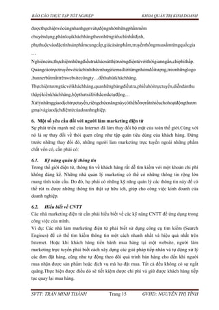 BÁO CÁO THỰC TẬP TỐT NGHIỆP KHOA QUẢN TRỊ KINH DOANH
SVTT: TRẦN MINH THÀNH Trang 15 GVHD: NGUYỄN THỊ TĨNH
đượcthựchiệnvôcùngnhanhgọnvàtựđộngnhờnhữngphầnmềm
chuyêndụng,phânloạikháchhàngtheonhữngtiêuchínhấtđịnh,
phụthuộcvàođặctínhsảnphẩmcungcấp,giácảsảnphẩm,truyềnthốngmuasắmtừngquốcgia
…
Nghiêncứu,thựchiệnnhữngđiềutrakhảosátthịtrườngđiệntửvớithờigianngắn,chiphíthấp.
Quảngcáotrựctruyếnvớicáchìnhthứcnhưgửiemailtớitừngnhómđốitượng,treonhữnglogo
,bannerbắtmắttrênwebsitecôngty…đểthuhútkháchhàng.
Thựchiệntươngtácvớikháchhàng,quanhữngbảngđiềutra,phiếuhỏitrựctuyến,diễnđànthu
thậpýkiếnkháchhàng,hộpthưtrảlờithắcmắctựđộng…
Xửlýnhữnggiaodịchtrựctuyến,riêngchứcnăngnàycóthểhỗtrợrấtnhiềuchohoạtđộngthươn
gmạivàgiaodịchđiệntửcủadoanhnghiệp.
6. Một số yêu cầu đối với ngƣời làm marketing điện tử
Sự phát triển mạnh mẽ của Internet đã làm thay đổi bộ mặt của toàn thế giới.Cùng với
nó là sự thay đổi về thói quen cũng như tập quán tiêu dùng của khách hàng. Đứng
trước những thay đổi đó, những người làm marketing trực tuyến ngoài những phẩm
chất vốn có, cần phải có:
6.1. Kỹ năng quản lý thông tin
Trong thế giới điện tử, thông tin về khách hàng rất dễ tìm kiếm với một khoản chi phí
không đáng kể. Những nhà quản lý marketing có thể có những thông tin rộng lớn
mang tính toàn cầu. Do đó, họ phải có những kỹ năng quản lý các thông tin này để có
thể rút ra được những thông tin thật sự hữu ích, giúp cho công việc kinh doanh của
doanh nghiệp.
6.2. Hiểu biết về CNTT
Các nhà marketing điện tử cần phải hiểu biết về các kỹ năng CNTT để ứng dụng trong
công việc của mình.
Ví dụ: Các nhà làm marketing điện tử phải biết sử dụng công cụ tìm kiếm (Search
Engines) để có thể tìm kiếm thông tin một cách nhanh nhất và hiệu quả nhất trên
Internet. Hoặc khi khách hàng tiến hành mua hàng tại một website, người làm
marketing trực tuyến phải biết cách xây dựng các giải pháp tiếp nhân và tự động xử lý
các đơn đặt hàng, cũng như tự động theo dõi quá trình bán hàng cho đến khi người
mua nhận được sản phẩm hoặc dịch vụ mà họ đặt mua. Tất cả đều không có sự ngắt
quãng.Thực hiện được điều đó sẽ tiết kiệm được chi phí và giữ được khách hàng tiếp
tục quay lại mua hàng.
 