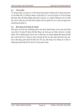 BÁO CÁO THỰC TẬP TỐT NGHIỆP KHOA QUẢN TRỊ KINH DOANH
SVTT: TRẦN MINH THÀNH Trang 16 GVHD: NGUYỄN THỊ TĨNH
6.3. Vốn tri thức
Trí tưởng tượng, sự sáng tạo và khả năng kinh doanh là những yếu tố quan trọng hơn
cả vốn bằng tiền. Vì chúng ta đang ở trong thế kỷ 21 nơi mà sự giàu có về tiền tệ đang
dần được thay thế bằng những sáng kiến, sáng tạo có ý nghĩa. Những tài sản vô hình
như vốn tri thức hay các kiến thức chuyên môn là nguồn tài sản vô giá mà người làm
marketing cần phải có.
6.4. Khả năng xử lý thông tin nhanh
Thời gian mà một nhà marketing kiểm soát được khách hàng của họ qua màn hình
máy tính là 30 giây.Nó được bắt đầu bằng việc lướt qua các kênh, kiểm tra và nhấn
chuột. Tất cả những người mua là các cá nhân hay các doanh nghiệp đều đang rất khắt
khe và khó tính bởi vì đang có một số lượng rất lớn các nhà cạnh tranh trên toàn cầu,
tất cả đều đang cạnh tranh rất khốc liệt. Do vậy, khả năng xử lý thông tin và đưa ra
những giải quyết kịp thời là yếu tố vô cung quan trọng.
 