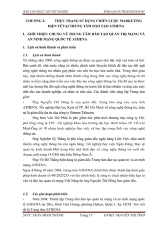 BÁO CÁO THỰC TẬP TỐT NGHIỆP KHOA QUẢN TRỊ KINH DOANH
SVTT: TRẦN MINH THÀNH Trang 17 GVHD: NGUYỄN THỊ TĨNH
CHƢƠNG 2: THỰC TRẠNG SỬ DỤNG CHIẾN LƢỢC MARKETING
ĐIỆN TỬTẠI TRUNG TÂM ĐÀO TẠO ATHENA
I. GIỚI THIỆU CHUNG VỀ TRUNG TÂM ĐÀO TẠO QUẢN TRỊ MẠNG VÀ
AN NINH MẠNG QUỐC TẾ ATHENA
1. Lịch sử hình thành và phát triển
1.1. Lịch sử hình thành
Từ những năm 2000, công nghệ thông tin được sự quan tâm đặc biệt của toàn xã hội.
Bên cạnh đó, nhà nước cũng có nhiều chính sách khuyến khích để đào tạo đội ngũ
công nghệ thông tin nhằm góp phần vào nền tin học hóa nước nhà. Trong thời gian
này, một nhóm những doanh nhân thành công trong lĩnh vực công nghệ thông tin đã
nhận ra tiềm năng phát triển của việc đào tạo công nghệ thông tin. Họ đã quy tụ được
một lực lượng lớn đội ngũ công nghệ thông tin trước hết là làm nhiệm vụ ứng cứu máy
tính cho các doanh nghiệp, cá nhân có nhu cầu. Các thành viên sáng lập Trung tâm
gồm:
- Ông Nguyễn Thế Đông là cựu giám đốc Trung tâm ứng cứu máy tính
ATHENA. Tốt nghiệp Đại học Kinh tế TP. Hồ Chí Minh về công nghệ thông tin, hiện
tại là giám đốc dự án của công ty Siemen Telecom.
- Ông Hứa Văn Thế Phúc là phó giám đốc phát triển thương mại công ty EIS,
phó tổng công ty FPT. Tốt nghiệp khoa hóa trường đại học Bách Khoa TP. Hồ Chí
Minh.Ông có 10 nămu kinh nghiệm làm việc và học tập trong lĩnh vực công nghệ
thông tin.
- Ông Nghiêm Sỹ Thắng là phó tổng giám đốc ngân hàng Liên Việt, chịu trách
nhiệm công nghệ thông tin của ngân hàng. Tốt nghiệp học viện Ngân Hàng, thạc sỹ
quản trị kinh doanh.Một trong bốn nhà lãnh đạo về công nghệ thông tin xuất sắc
Asean, một trong 14 CSO tiêu biểu Đông Nam Á.
- Ông Võ Đỗ Thắng hiện đang là giám đốc Trung tâm đào tạo quản trị và an ninh
mạng ATHENA.
Ngày 4 tháng 10 năm 2004, Trung tâm ATHENA chính thức được thành lập dưới giấy
phép kinh doanh số 4012025253 với tên chính thức là công ty trách nhiệm hữu hạn tư
vấn và đào tạo quản trị mạng Việt Năng do ông Nguyễn Thế Đông làm giám đốc.
1.2. Các giai đoạn phát triển
- Năm 2004: Thành lập Trung tâm đào tạo quản trị mạng và an ninh mạng quốc
tế ATHENA tại 2Bis, Đinh Tiên Hoàng, phường ĐaKao, Quận 1, Tp. HCM. Tên viết
tắt là Trung tâm ATHENA.
 