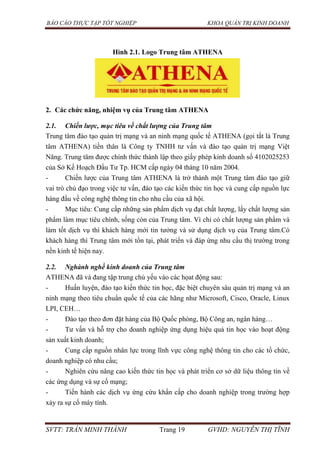 BÁO CÁO THỰC TẬP TỐT NGHIỆP KHOA QUẢN TRỊ KINH DOANH
SVTT: TRẦN MINH THÀNH Trang 19 GVHD: NGUYỄN THỊ TĨNH
Hình 2.1. Logo Trung tâm ATHENA
2. Các chức năng, nhiệm vụ của Trung tâm ATHENA
2.1. Chiến lược, mục tiêu về chất lượng của Trung tâm
Trung tâm đào tạo quản trị mạng và an ninh mạng quốc tế ATHENA (gọi tắt là Trung
tâm ATHENA) tiền thân là Công ty TNHH tư vấn và đào tạo quản trị mạng Việt
Năng. Trung tâm được chính thức thành lập theo giấy phép kinh doanh số 4102025253
của Sở Kế Hoạch Đầu Tư Tp. HCM cấp ngày 04 tháng 10 năm 2004.
- Chiến lược của Trung tâm ATHENA là trở thành một Trung tâm đào tạo giữ
vai trò chủ đạo trong việc tư vấn, đào tạo các kiến thức tin học và cung cấp nguồn lực
hàng đầu về công nghệ thông tin cho nhu cầu của xã hội.
- Mục tiêu: Cung cấp những sản phẩm dịch vụ đạt chất lượng, lấy chất lượng sản
phẩm làm mục tiêu chính, sống còn của Trung tâm. Vì chỉ có chất lượng sản phẩm và
làm tốt dịch vụ thì khách hàng mới tin tưởng và sử dụng dịch vụ của Trung tâm.Có
khách hàng thì Trung tâm mới tồn tại, phát triển và đáp ứng nhu cầu thị trường trong
nền kinh tế hiện nay.
2.2. Nghành nghề kinh doanh của Trung tâm
ATHENA đã và đang tập trung chủ yếu vào các họat động sau:
- Huấn luyện, đào tạo kiến thức tin học, đặc biệt chuyên sâu quản trị mạng và an
ninh mạng theo tiêu chuẩn quốc tế của các hãng như Microsoft, Cisco, Oracle, Linux
LPI, CEH…
- Đào tạo theo đơn đặt hàng của Bộ Quốc phòng, Bộ Công an, ngân hàng…
- Tư vấn và hỗ trợ cho doanh nghiệp ứng dụng hiệu quả tin học vào hoạt động
sản xuất kinh doanh;
- Cung cấp nguồn nhân lực trong lĩnh vực công nghệ thông tin cho các tổ chức,
doanh nghiệp có nhu cầu;
- Nghiên cứu nâng cao kiến thức tin học và phát triển cơ sở dữ liệu thông tin về
các ứng dụng và sự cố mạng;
- Tiến hành các dịch vụ ứng cứu khẩn cấp cho doanh nghiệp trong trường hợp
xảy ra sự cố máy tính.
 