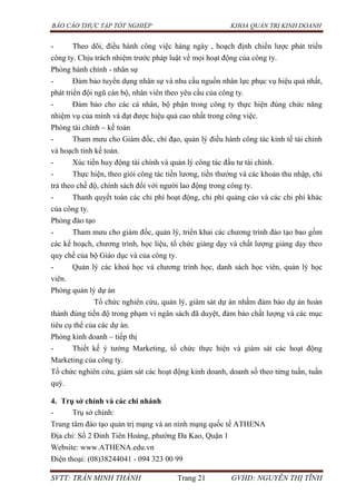 BÁO CÁO THỰC TẬP TỐT NGHIỆP KHOA QUẢN TRỊ KINH DOANH
SVTT: TRẦN MINH THÀNH Trang 21 GVHD: NGUYỄN THỊ TĨNH
- Theo dõi, điều hành công việc hàng ngày , hoạch định chiến lược phát triển
công ty. Chịu trách nhiệm trước pháp luật về mọi hoạt động của công ty.
Phòng hành chính - nhân sự
- Đảm bảo tuyển dụng nhân sự và nhu cầu nguồn nhân lực phục vụ hiệu quả nhất,
phát triển đội ngũ cán bộ, nhân viên theo yêu cầu của công ty.
- Đảm bảo cho các cá nhân, bộ phận trong công ty thực hiện đúng chức năng
nhiệm vụ của mình và đạt được hiệu quả cao nhất trong công việc.
Phòng tài chính – kế toán
- Tham mưu cho Giám đốc, chỉ đạo, quản lý điều hành công tác kinh tế tài chính
và hoạch tính kế toán.
- Xúc tiến huy động tài chính và quản lý công tác đầu tư tài chính.
- Thực hiện, theo giỏi công tác tiền lương, tiền thưởng và các khoản thu nhập, chi
trả theo chế độ, chính sách đối với người lao động trong công ty.
- Thanh quyết toán các chi phí hoạt động, chi phí quảng cáo và các chi phí khác
của công ty.
Phòng đào tạo
- Tham mưu cho giám đốc, quản lý, triển khai các chương trình đào tạo bao gồm
các kế hoạch, chương trình, học liệu, tổ chức giảng dạy và chất lượng giảng dạy theo
quy chế của bộ Giáo dục và của công ty.
- Quản lý các khoá học và chương trình học, danh sách học viên, quản lý học
viên.
Phòng quản lý dự án
Tổ chức nghiên cứu, quản lý, giám sát dự án nhằm đảm bảo dự án hoàn
thành đúng tiến độ trong phạm vi ngân sách đã duyệt, đảm bảo chất lượng và các mục
tiêu cụ thể của các dự án.
Phòng kinh doanh – tiếp thị
- Thiết kế ý tưởng Marketing, tổ chức thực hiện và giám sát các hoạt động
Marketing của công ty.
Tổ chức nghiên cứu, giám sát các hoạt động kinh doanh, doanh số theo từng tuần, tuần
quý.
4. Trụ sở chính và các chi nhánh
- Trụ sở chính:
Trung tâm đào tạo quản trị mạng và an ninh mạng quốc tế ATHENA
Địa chỉ: Số 2 Đinh Tiên Hoàng, phường Đa Kao, Quận 1
Website: www.ATHENA.edu.vn
Điện thoại: (08)38244041 - 094 323 00 99
 