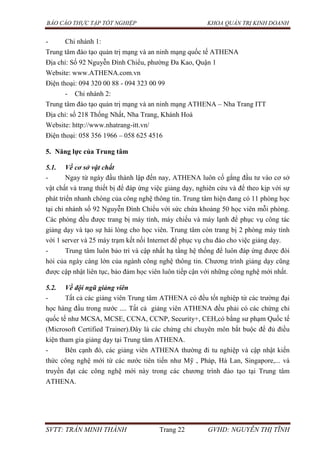 BÁO CÁO THỰC TẬP TỐT NGHIỆP KHOA QUẢN TRỊ KINH DOANH
SVTT: TRẦN MINH THÀNH Trang 22 GVHD: NGUYỄN THỊ TĨNH
- Chi nhánh 1:
Trung tâm đào tạo quản trị mạng và an ninh mạng quốc tế ATHENA
Địa chỉ: Số 92 Nguyễn Đình Chiểu, phường Đa Kao, Quận 1
Website: www.ATHENA.com.vn
Điện thoại: 094 320 00 88 - 094 323 00 99
- Chi nhánh 2:
Trung tâm đào tạo quản trị mạng và an ninh mạng ATHENA – Nha Trang ITT
Địa chỉ: số 218 Thống Nhất, Nha Trang, Khánh Hoà
Website: http://www.nhatrang-itt.vn/
Điện thoại: 058 356 1966 – 058 625 4516
5. Năng lực của Trung tâm
5.1. Về cơ sở vật chất
- Ngay từ ngày đầu thành lập đến nay, ATHENA luôn cố gắng đầu tư vào cơ sở
vật chất và trang thiết bị để đáp ứng việc giảng dạy, nghiên cứu và để theo kịp với sự
phát triển nhanh chóng của công nghệ thông tin. Trung tâm hiện đang có 11 phòng học
tại chi nhánh số 92 Nguyễn Đình Chiểu với sức chứa khoảng 50 học viên mỗi phòng.
Các phòng đều được trang bị máy tính, máy chiếu và máy lạnh để phục vụ công tác
giảng dạy và tạo sự hài lòng cho học viên. Trung tâm còn trang bị 2 phòng máy tính
với 1 server và 25 máy trạm kết nối Internet để phục vụ chu đáo cho việc giảng dạy.
- Trung tâm luôn bảo trì và cập nhất hạ tầng hệ thống để luôn đáp ứng được đòi
hỏi của ngày càng lớn của ngành công nghệ thông tin. Chương trình giảng dạy cũng
được cập nhật liên tục, bảo đảm học viên luôn tiếp cận với những công nghệ mới nhất.
5.2. Về đội ngũ giảng viên
- Tất cả các giảng viên Trung tâm ATHENA có đều tốt nghiệp từ các trường đại
học hàng đầu trong nước .... Tất cả giảng viên ATHENA đều phải có các chứng chỉ
quốc tế như MCSA, MCSE, CCNA, CCNP, Security+, CEH,có bằng sư phạm Quốc tế
(Microsoft Certified Trainer).Đây là các chứng chỉ chuyên môn bắt buộc để đủ điều
kiện tham gia giảng dạy tại Trung tâm ATHENA.
- Bên cạnh đó, các giảng viên ATHENA thường đi tu nghiệp và cập nhật kiến
thức công nghệ mới từ các nước tiên tiến như Mỹ , Pháp, Hà Lan, Singapore,... và
truyền đạt các công nghệ mới này trong các chương trình đào tạo tại Trung tâm
ATHENA.
 
