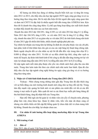 BÁO CÁO THỰC TẬP TỐT NGHIỆP KHOA QUẢN TRỊ KINH DOANH
SVTT: TRẦN MINH THÀNH Trang 27 GVHD: NGUYỄN THỊ TĨNH
- Số lượng các khóa học đang có những chuyển biến tích cực và tăng lên trong
năm 2012 và 2013, cho thấy nhu cầu học tập ngành CNTT ngày càng gia tăng và có xu
hướng tăng theo từng năm. Đó là một dấu hiệu tốt khi người dân ngày càng quan tâm
và đam mê CNTT.Và đặc biệt là nhiều người biết đến trung tâm ATHENA hơn. Kéo
theo đó là doanh thu cũng tăng thêm. Cụ thể qua bảng hoạt động sản xuất kinh doanh
ta nhận thấy doanh thu năm sau cao hơn năm trước.
Doanh thu năm 2012 đạt 104.54% tăng 4.54% so với năm 2011tức tăng 0.1 tỷ đồng.
Năm 2013 đạt 104.34% tăng 4.34% so với năm 2012 tức là tăng 0.3 tỷ đồng. Như
vậy, doanh thu năm 2013 có sự giảm nhẹ so với năm 2012 do tình hình chung nền kinh
tế năm 2013 gặp rất nhiều khó khăn, nhiều doanh nghiệp phải phá sản.
Tuy nhiên lợi nhuận của trung tâm lại không ổn định do còn phụ thuộc vào các chi phí,
lạm phát, kinh tế khó khăn làm cho giá cả của các mặt hàng kỹ thuật tăng chóng mặt.
Bước ngoặt chuyển đổi cơ cấu nhân sự nội bô đã dẫn đến việc trung tâm chịu lỗ (-
0.088 tỷ đồng) vào năm 2011. Và khi có sự điều chỉnh kịp thời, cũng như vạch ra
trước kế hoạch, dự đoán tình hình kinh tế thì công ty đã dần dần tăng trưởng trở lại với
mức lợi nhuận tăng dần năm 2012 là 0.2 tỷ đồng đến năm 2013 là 0.22 tỷ đồng.
Số nộp ngân sách mỗi năm phụ thuộc chủ yếu vào chính sách thuế, phụ thu của nhà
nước. Trung tâm luôn tuân thủ theo các chính sách nhà nước ban hành. Qua đó cho
thấy nhu cầu học tập ngành công nghệ thông tin ngày càng gia tăng và có xu hướng
tăng theo từng năm.
2. Nhận xét về tình hình kinh doanh của Trung tâm (2011-2013)
- Tíchcực : Nhìn chung trong những năm gần đây Trung tâm đã dần thích ứng
với sự biến động của môi trường kinh doanh mới cũng như sự thay đổi nội bộ. Trung
tâm đẩy mạnh việc quảng bá hình ảnh và sản phẩm của mình đến với tất cả các đối
tượng ở mọi miền tổ quốc. Bên cạnh đó mở ra các khoá học miễn phí hàng tháng để
thu hút khách hàng, tăng độ nhận biết của Trung tâm.
- Hạn chế: Đội ngũ cán bộ quản lý và nhân viên còn yếu về chuyên môn, phương
pháp làm việc chưa khoa học. Quản lý nhân viên, tiền vốn mặc dù được củng cố
nhưng còn nhiều thiếu sót bất cập.Hệ thống quản lý chưa chặt chẽ và chưa mang tính
hệ thống. Doanh thu còn thấp, lợi nhuận chưa cao.
III. Các nhân tố ảnh hƣởng đến hoạt động marketing điện tử tại Trung tâm
ATHENA
1. Môi trƣờng vĩ mô
1.1. Dân số
Năm 2013, dân số nước Việt Nam là hơn 90 triệu người theo Cục thống kê Việt Nam.
 