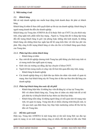 BÁO CÁO THỰC TẬP TỐT NGHIỆP KHOA QUẢN TRỊ KINH DOANH
SVTT: TRẦN MINH THÀNH Trang 29 GVHD: NGUYỄN THỊ TĨNH
2. Môi trƣờng vi mô
2.1. Khách hàng
Bất cứ một doanh nghiệp nào muốn hoạt động kinh doanh được thì phải có khách
hàng.
Khách hàng là nhân tố then chốt quyết định sự tồn tại của doanh nghiệp, khách hàng là
người mang doanh thu đến cho doanh nghiệp.
Khách hàng của Trung tâm ATHENA đa số là thuộc lĩnh vực CNTT, họ yêu thích máy
tính, công nghệ mới, phần mềm hay mạng…Ngoài ra, Trung tâm đã và đang tập trung
đến đối tượng khách hàng là giới văn phòng hoặc những nhà kinh doanh, là những
khách hàng cần những khoá học ngắn hạn để bổ sung kiến thức với tiền học phí vừa
phải. Đây cũng là đối tượng khách hàng có nhu cầu lớn và là khách hàng quen thuộc
của Trung tâm.
2.1.1. Phân loại theo nhóm khách hàng
- Khách hàng cá nhân
Học sinh đã tốt nghiệp chương trình Trung học phổ thông yêu thích máy tính và
có mong muốn làm nghề quản trị mạng.
Sinh viên các trường cao đẳng, đại học chuyên về khoa CNTT.
Người đi làm mong muốn có công việc tốt hơn liên quan đến máy tính, mạng.
- Khách hàng là doanh nghiệp
Các doanh nghiệp đang có ý định đào tạo thêm cho nhân viên mình về quản trị
mạng, theo loại khách hàng này thì Trung tâm sẽ đào tạo theo đơn đặt hàng của
doanh nghiệp.
2.1.2. Phân loại khách hàng theo mức độ chi phối
- Khách hàng hiện hữu: là những học viên đã đăng ký và học tại Trung tâm.
Đối với nhóm khách hàng này, Trung tâm sẽ chăm sóc nhiệt tình để có thể
giữ chân họ và khuyến khích họ học thêm các khoá học khác.
- Khách hàng tiềm năng: là những người đang có mối quan tâm tới mạng máy
tính, tới quản trị mạng. Trung tâm đã có nhiều chương trình khuyến mãi, tư
vấn qua mail, qua điện thoại, hay thực hiện marketing online để thu hút họ
đến với Trung tâm.
2.2. Đối thủ cạnh tranh
Hiện nay, Trung tâm ATHENA là một trung tâm có tên tuổi trong lĩnh vực đào tạo
quản trị mạng và an ninh mạng nhưng cũng có nhiều đối thủ phải kể đến như Nhất
 
