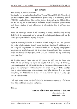 BÁO CÁO THỰC TẬP TỐT NGHIỆP KHOA QUẢN TRỊ KINH DOANH
SVTT: TRẦN MINH THÀNH Trang iii GVHD: NGUYỄN THỊ TĨNH
LỜI CẢM ƠN
Kính gửi thầy cô, anh chị và các bạn,
Sau ba năm học tại trường Cao đẳng Công Thương Thành phố Hồ Chí Minh và trải
qua một tháng thực tập tại Trung tâm đào tạo quản trị mạng và an ninh mạng quốc tế
ATHENA, em cũng đã hoàn thành bài Báo cáo thực tập tốt nghiệp này. Để hoàn thành
bài Báo cáo này, em đã được trang bị nhiều kiến thức bổ ích chuyên ngành quản trị
kinh doanh ở trường và kinh nghiệm thực tế về marketing điện tử tại Trung tâm
ATHENA.
Trước hết, em xin gửi lời cảm ơn đến tất cả thầy cô trường Cao đẳng Công Thương
Tp.HCM đã dạy em trong các học kỳ vừa qua để em hoàn thành chương trình học tập
và bây giờ được làm báo cáo thực tập tốt nghiệp.
Đặc biệt, em muốn gửi lời cảm ơn chân thành nhất đến cô Nguyễn Thị Tĩnh, người đã
dạy em hai môn học và cũng là người hướng dẫn cho em thực hiện tốt bài báo cáo này.
Em không biết nói gì hơn khi sau khi hoàn thành bài báo cáo thực tập tốt nghiệp này
và cầm nó trên tay để nộp cho cô, thật là vui mừng và em muốn nói: “Cảm ơn cô thật
nhiều, em chúc cô luôn hạnh phúc, mạnh khoẻ, vui vẻ và luôn đạt mọi thành công
trong cuộc sống”.
Và tất nhiên, em sẽ không quên gửi lời cảm ơn tha thiết nhất đến Trung tâm
ATHENA, nơi có những con người mà em phải kính phục. Thầy Võ Đỗ thắng,
chịMinh và tất cả các anh chị, bạn bè làm việc tại Trung tâm – những người đã tận tình
giúp đỡ cho em trong suốt quá trình thực tập, mỗi lúc em cần sự giúp đỡ thì đều nhận
được sự giúp đỡ nhiệt tình mà hiệu quả. Em xin chúc Thầy, chị Minh, tất cả mọi người
trong Trung tâm ATHENA một lời chúc sức khoẻ, luôn làm việc vui vẻ và đạt hiệu
quả cao trong công việc.
Cuối cùng, tôi xin gửi lời cảm ơn đến tất cả các bạn của tôi đã đóng góp ý kiến cho tôi
hoàn thành bài báo cáo này.Chúc các bạn vui.
Thân ái,
Thành phố Hồ Chí Minh, ngày 16 tháng 03 năm 2014
Sinh viên thực tập
Trần Minh Thành
 
