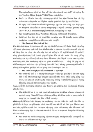 BÁO CÁO THỰC TẬP TỐT NGHIỆP KHOA QUẢN TRỊ KINH DOANH
SVTT: TRẦN MINH THÀNH Trang 32 GVHD: NGUYỄN THỊ TĨNH
Tham gia chương trình hội thảo về “An toàn-bảo mật máy tính” tại trường đại
học Tôn Đức Thắng do thầy Võ Đỗ Thắng chủ nhiệm.
Trước khi bắt đầu thực tập và trong quá trình thực tập tôi được học các lớp
online marketing miễn phí để phục vụ cho quá trình thực tập ở ATHENA.
Từ ngày 25/02/2014 đến hết thời gian thực tập: tìm hiểu công việc được giao
rồi đăng trên các diễn đàn và các trang mạng xã hội về khoá học quản trị mạng
Cisco - CCNA. Thỉnh thoảng ngồi trực văn phòng cùng các bạn.
Tạo trang Blogspot, Zing, WordPress để quảng bá hình ảnh Trung tâm.
Cuối buổi thực tập, tôi gửi email báo cáo công việc đã làm cho trưởng phòng
marketing và người hướng dẫn công việc cho tôi.
- Vận dụng các kiến thức đã học
Các kiến thức được học ở trường đã giúp tôi rất nhiều trong việc hoàn thành các công
việc được giao trong quá trình thực tập.Đầu tiên là môn tin học đại cương đã giúp tôi
dễ dàng thao tác công việc trên máy tính mà không bị bỡ ngỡ.Bên cạnh đó, môn kĩ
năng giao tiếp trong kinh doanh giúp tôi giao tiếp với các nhân viên trong phòng
marketing, các học viên một cách tự tin và đầy thiện cảm. Ngoài ra, các môn học như:
marketing căn bản, marketing dịch vụ, quản trị chiến lược, … cũng đã giúp tôi rất
nhiều trong quá trình làm việc tại Trung tâm ATHENA. Nhưng quan trọng nhất vẫn là
những kinh nghiệm quý báu mà các giảng viên ở trường đã chia sẻ.
- Khó khăn đã vượt qua để hoàn thành kì thực tập
Khó khăn thứ nhất là vì Trung tâm chuyên về đào tạo quản trị và an ninh mạng
nên có rất nhiều thuật ngữ chuyên ngành rất khó hiểu. Khối lượng công việc
nhiều, nên các anh chị trong bộ phận cũng không có nhiều thời gian để hướng
dẫn cũng như giải đáp những thắc mắc của tôi.
Giải quyết: tôi thường tự mình tìm hiểu thêm và ghi chép lại thật cẩn thận để dễ dàng
ghi nhớ hơn.
Khó khăn thứ hai là em phải phụ trách quảng cáo khoá học về quản trị mạng và
an ninh mạng Cisco-CCNA - một trong những khoá học quản trị mạng quốc tế
trong khi em chưa có kiến thức về lĩnh vực này.
Giải quyết: Để thực hiện tốt công tác marketing cho sản phẩm thì chính bản thân em
phải hiểu rõ được sản phẩm của mình như thế nào. Vì thế mà thời gian đầu em phải
tìm hiểu, nghiên cứu về lĩnh vực quản trị mạng và an ninh mạng, nắm bắt được tình
hình an ninh mạng thực tế của nước ta mà từ đó em sẽ soạn nội dung cho bài quảng
cáo của mình.
Khó khăn thứ ba là những công cụ marketing tại Trung tâm nếu không biết thì
khó có thể triển khai và thực hiện.
 