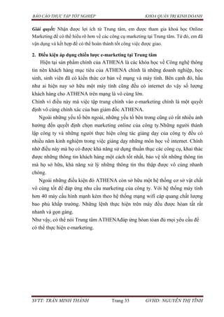 BÁO CÁO THỰC TẬP TỐT NGHIỆP KHOA QUẢN TRỊ KINH DOANH
SVTT: TRẦN MINH THÀNH Trang 33 GVHD: NGUYỄN THỊ TĨNH
Giải quyết: Nhận được lợi ích từ Trung tâm, em được tham gia khoá học Online
Marketing để có thể hiểu rõ hơn về các công cụ marketing tại Trung tâm. Từ đó, em đã
vận dụng và kết hợp để có thể hoàn thành tốt công việc được giao.
2. Điều kiện áp dụng chiến lƣợc e-marketing tại Trung tâm
Hiện tại sản phẩm chính của ATHENA là các khóa học về Công nghệ thông
tin nên khách hàng mục tiêu của ATHENA chính là những doanh nghiệp, học
sinh, sinh viên đã có kiến thức cơ bản về mạng và máy tính. Bên cạnh đó, hầu
như ai hiện nay sở hữu một máy tính cũng đều có internet do vậy số lượng
khách hàng cho ATHENA trên mạng là vô cùng lớn.
Chính vì điều này mà việc tập trung chính vào e-marketing chính là một quyết
định vô cùng chính xác của ban giám đốc ATHENA.
Ngoài những yếu tố bên ngoài, những yếu tố bên trong cũng có rất nhiều ảnh
hưởng đến quyết định chọn marketing online của công ty.Những người thành
lập công ty và những người thực hiện công tác giảng dạy của công ty đều có
nhiều năm kinh nghiệm trong việc giảng dạy những môn học về internet. Chính
nhờ điều này mà họ có được khả năng sử dụng thuần thục các công cụ, khai thác
được những thông tin khách hàng một cách tốt nhất, bảo vệ tốt những thông tin
mà họ sở hữu, khả năng xử lý những thông tin thu thập được vô cùng nhanh
chóng.
Ngoài những điều kiện đó ATHENA còn sở hữu một hệ thống cơ sở vật chất
vô cùng tốt để đáp ứng nhu cầu marketing của công ty. Với hệ thống máy tính
hơn 40 máy cấu hình mạnh kèm theo hệ thống mạng wifi cáp quang chất lượng
bao phủ khắp trường. Những lệnh thực hiện trên máy đều được hòan tất rất
nhanh và gọn gàng.
Như vậy, có thể nói Trung tâm ATHENAđáp ứng hòan tòan đủ mọi yêu cầu để
có thể thực hiện e-marketing.
 