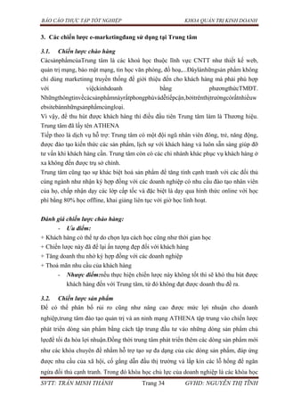 BÁO CÁO THỰC TẬP TỐT NGHIỆP KHOA QUẢN TRỊ KINH DOANH
SVTT: TRẦN MINH THÀNH Trang 34 GVHD: NGUYỄN THỊ TĨNH
3. Các chiến lƣợc e-marketingđang sử dụng tại Trung tâm
3.1. Chiến lược chào hàng
CácsảnphẩmcủaTrung tâm là các khoá học thuộc lĩnh vực CNTT như thiết kế web,
quản trị mạng, bảo mật mạng, tin học văn phòng, đồ hoạ,...Đâylànhữngsản phẩm không
chỉ dùng marketinng truyền thống để giới thiệu đến cho khách hàng mà phải phù hợp
với việckinhdoanh bằng phươngthứcTMĐT.
Nhữngthôngtinvềcácsảnphẩmnàyrấtphongphúvàdễtiếpcận,bởitrênthịtrườngcórấtnhiềuw
ebsitebánnhữngsảnphẩmcùngloại.
Vì vậy, để thu hút được khách hàng thì điều đầu tiên Trung tâm làm là Thương hiệu.
Trung tâm đã lấy tên ATHENA
Tiếp theo là dịch vụ hỗ trợ: Trung tâm có một đội ngũ nhân viên đông, trẻ, năng động,
được đào tạo kiến thức các sản phẩm, lịch sự với khách hàng và luôn sẵn sàng giúp đỡ
tư vấn khi khách hàng cần. Trung tâm còn có các chi nhánh khác phục vụ khách hàng ở
xa không đến được trụ sở chính.
Trung tâm cũng tạo sự khác biệt hoá sản phẩm để tăng tính cạnh tranh với các đối thủ
cùng ngành như nhận ký hợp đồng với các doanh nghiệp có nhu cầu đào tạo nhân viên
của họ, chấp nhận dạy các lớp cấp tốc và đặc biệt là dạy qua hình thức online với học
phí bằng 80% học offline, khai giảng liên tục với giờ học linh hoạt.
Đánh giá chiến lược chào hàng:
- Ưu điểm:
+ Khách hàng có thể tự do chọn lựa cách học cũng như thời gian học
+ Chiến lược này đã để lại ấn tượng đẹp đối với khách hàng
+ Tăng doanh thu nhờ ký hợp đồng với các doanh nghiệp
+ Thoả mãn nhu cầu của khách hàng
- Nhược điểm:nếu thực hiện chiến lược này không tốt thì sẽ khó thu hút được
khách hàng đến với Trung tâm, từ đó không đạt được doanh thu đề ra.
3.2. Chiến lược sản phẩm
Để có thể phân bổ rủi ro cũng như nâng cao được mức lợi nhuận cho doanh
nghiệp,trung tâm đào tạo quản trị và an ninh mạng ATHENA tập trung vào chiến lược
phát triển dòng sản phẩm bằng cách tập trung đầu tư vào những dòng sản phẩm chủ
lựcđể tối đa hóa lợi nhuận.Đồng thời trung tâm phát triển thêm các dòng sản phẩm mới
như các khóa chuyên đề nhằm hỗ trợ tạo sự đa dạng của các dòng sản phẩm, đáp ứng
được nhu cầu của xã hội, cố gắng dẫn đầu thị trường và lắp kín các lỗ hổng để ngăn
ngừa đối thủ cạnh tranh. Trong đó khóa học chủ lực của doanh nghiệp là các khóa học
 