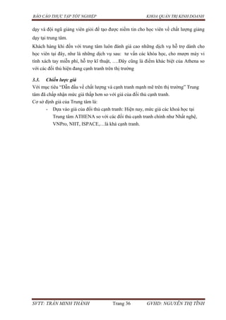 BÁO CÁO THỰC TẬP TỐT NGHIỆP KHOA QUẢN TRỊ KINH DOANH
SVTT: TRẦN MINH THÀNH Trang 36 GVHD: NGUYỄN THỊ TĨNH
dạy và đội ngũ giảng viên giỏi để tạo được niềm tin cho học viên về chất lượng giảng
dạy tại trung tâm.
Khách hàng khi đến với trung tâm luôn đánh giá cao những dịch vụ hỗ trợ dành cho
học viên tại đây, như là những dịch vụ sau: tư vấn các khóa học, cho mượn máy vi
tính xách tay miễn phí, hỗ trợ kĩ thuật, ….Đây cũng là điểm khác biệt của Athena so
với các đối thủ hiện đang cạnh tranh trên thị trường
3.3. Chiến lược giá
Với mục tiêu “Dẫn đầu về chất lượng và cạnh tranh mạnh mẽ trên thị trường” Trung
tâm đã chấp nhận mức giá thấp hơn so với giá của đối thủ cạnh tranh.
Cơ sở định giá của Trung tâm là:
- Dựa vào giá của đối thủ cạnh tranh: Hiện nay, mức giá các khoá học tại
Trung tâm ATHENA so với các đối thủ cạnh tranh chính như Nhất nghệ,
VNPro, NIIT, ISPACE,…là khá cạnh tranh.
 