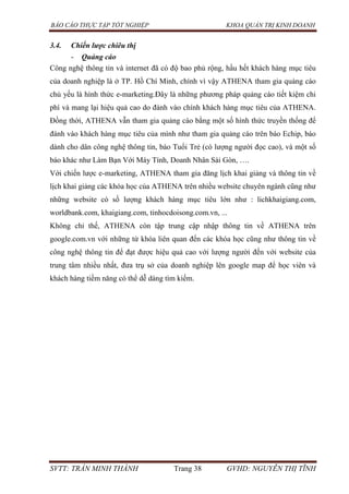 BÁO CÁO THỰC TẬP TỐT NGHIỆP KHOA QUẢN TRỊ KINH DOANH
SVTT: TRẦN MINH THÀNH Trang 38 GVHD: NGUYỄN THỊ TĨNH
3.4. Chiến lược chiêu thị
- Quảng cáo
Công nghệ thông tin và internet đã có độ bao phủ rộng, hầu hết khách hàng mục tiêu
của doanh nghiệp là ở TP. Hồ Chí Minh, chính vì vậy ATHENA tham gia quảng cáo
chủ yếu là hình thức e-marketing.Đây là những phương pháp quảng cáo tiết kiệm chi
phí và mang lại hiệu quả cao do đánh vào chính khách hàng mục tiêu của ATHENA.
Đồng thời, ATHENA vẫn tham gia quảng cáo bằng một số hình thức truyền thống để
đánh vào khách hàng mục tiêu của mình như tham gia quảng cáo trên báo Echip, báo
dành cho dân công nghệ thông tin, báo Tuổi Trẻ (có lượng người đọc cao), và một số
báo khác như Làm Bạn Với Máy Tính, Doanh Nhân Sài Gòn, ….
Với chiến lược e-marketing, ATHENA tham gia đăng lịch khai giảng và thông tin về
lịch khai giảng các khóa học của ATHENA trên nhiều website chuyên ngành cũng như
những website có số lượng khách hàng mục tiêu lớn như : lichkhaigiang.com,
worldbank.com, khaigiang.com, tinhocdoisong.com.vn, ...
Không chỉ thế, ATHENA còn tập trung cập nhập thông tin về ATHENA trên
google.com.vn với những từ khóa liên quan đến các khóa học cũng như thông tin về
công nghệ thông tin để đạt được hiệu quả cao với lượng người đến với website của
trung tâm nhiều nhất, đưa trụ sở của doanh nghiệp lên google map để học viên và
khách hàng tiềm năng có thể dễ dàng tìm kiếm.
 