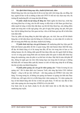 BÁO CÁO THỰC TẬP TỐT NGHIỆP KHOA QUẢN TRỊ KINH DOANH
SVTT: TRẦN MINH THÀNH Trang 40 GVHD: NGUYỄN THỊ TĨNH
3.5. Xác định khách hàng mục tiêu, chuẩn bị hình ảnh, video
Khách hàng mục tiêu của trung tâm là tất cả các bạn sinh viên trung cấp, cao đẳng, đại
học, người đi làm và tất cả những ai đam mê CNTT.Vì thế mà việc chọn mục tiêu, thị
trường để marketing đối với trung tâm khá dễ dàng.
- Về phần chuẩn bị nội dung để đăng tin: Định nghĩa tên khoá học, trình bày
nội dung khoá học rõ ràng, nêu lên đối tượng và điều kiện có thể tham gia khoá học,
nhấn mạnh kỹ năng và kiến thức đặt được sau khi kết thúc khoá học, nêu những điểm
mạnh của trung tâm và đội ngũ giảng viên; ghi rõ ngày khai giảng, học phí, thời gian
học; liệt kê những khoá học liên quan mà học viên có thể tham gia học để có kiến thức
toàn diện nhất.
Tóm lại, phần nội dung đăng tin phải thật ngắn gọn, súc tích, làm sao để khi khách
hàng đọc có thể nắm được toàn bộ thông tin về khoá học, có cảm nhận tốt và niềm tin
đối với trung tâm.Phần này cần được chuẩn bị kỹ lưỡng.
- Về phần hình ảnh hay còn gọi là banner: để marketing phát huy hiệu quả thì
hình ảnh banner góp phần rất lớn và quan trọng. Khi một banner được thiết bắt máy,
dễ đọc thì khách hàng sẽ có ấn tượng ban đầu, dễ lưu vào trong tâm trí hơn so với
những banner rắc rối, không nhất quán.Để làm được điều này thì người thiết kế đóng
vai trò vô cùng quan trọng.Hình ảnh của banner phải liên quan ít nhiều đến khoá học
đang cần marketing, màu sắc phải có sự hài hoà với nhau. Đặc biệt là màu chữ phải dễ
đọc, thông tin ngắn gọn súc tích, biểu tượng logo của trung tâm là một gia vị không
thể thiếu đối với banner.Bên cạnh đó, banner có chữ với hiệu ứng chớp tắt sẽ dễ dàng
thu hút cái nhìn của khách hàng hơn.
- Về phần phim quảng cáo còn gọi là video quảng cáo: “Video là tương lai của
quảng cáo”. Đó là nhận định của Cameron Yuill, nhà sáng lập kiêm CEO AdGent
Digital – công ty đã tạo nên AdTouch – nền tảng quảng cáo HTML5 trên máy tính
bảng. Và trong tương lai, sẽ không còn quảng cáo banner và quảng cáo tĩnh nữa.Thực
tế hiện nay, mỗi ngày trên tivi có đến hàng trăm video quảng cáo. Và video quảng cáo
hay sẽ làm khách hàng nhớ rất lâu và khó mà quên được. Vì thế mà việc đầu tư làm
một video quảng cáo cho trung tâm ATHENA sẽ là cần thiết.
Các bước trên là các bước chuẩn bị rất cần thiết trước khi ta bắt đầu thực hiện
marketing trực tuyến.
 