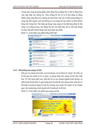 BÁO CÁO THỰC TẬP TỐT NGHIỆP KHOA QUẢN TRỊ KINH DOANH
SVTT: TRẦN MINH THÀNH Trang 42 GVHD: NGUYỄN THỊ TĨNH
- Trung tâm cũng áp dụng phần mềm đăng bài tự động để có thể tự động hoá
việc cập nhật các thông tin. Theo thống kê thì số tỷ lệ bài đăng tự động
thành công cũng khá cao, nhưng do hình thức này chỉ có thể mang thông tin
cung cấp đến người xem mà không có sự tương tác hai chiều từ phía khách
hàng nên trung tâm vẫn đang áp dụng song song cả hai phương pháp là thủ
công và tự động trong việc đăng bài lên các diễn đàn, để có thể đưa thông
tin trực tiếp đến khách hàng một cách hiệu quả nhất.
Hình 2.2. Giới thiệu sản phẩm bằng diễn đàn
3.6.2. Marketing qua mạng xã hội
- Nếu gõ vào thanh tìm kiếm của Facebook với từ khoá là “shop” thì chắc có
lẽ kết quả tìm kiếm sẽ là cả trăm, cả hàng shop trên mạng xã hội bậc nhất
này. Ở Việt Nam hiện nay, hầu hết tất cả các doanh nghiệp kinh doanh, cá
nhân kinh doanh đều có gian hàng trên Facebook cho riêng mình. Qua đó có
thể thấy Facebook đang là một thị trường trực tuyến rất mạnh và lợi nhuận
qua việc marketing, kinh doanh trên Facebook là rất lớn.
Hình 2.3. Giới thiệu sản phẩm qua mạng xã hội
 