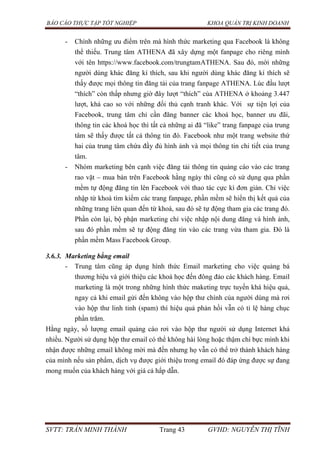 BÁO CÁO THỰC TẬP TỐT NGHIỆP KHOA QUẢN TRỊ KINH DOANH
SVTT: TRẦN MINH THÀNH Trang 43 GVHD: NGUYỄN THỊ TĨNH
- Chính những ưu điểm trên mà hình thức marketing qua Facebook là không
thể thiếu. Trung tâm ATHENA đã xây dựng một fanpage cho riêng mình
với tên https://www.facebook.com/trungtamATHENA. Sau đó, mời những
người dùng khác đăng kí thích, sau khi người dùng khác đăng kí thích sẽ
thấy được mọi thông tin đăng tải của trang fanpage ATHENA. Lúc đầu lượt
“thích” còn thấp nhưng giờ đây lượt “thích” của ATHENA ở khoảng 3.447
lượt, khá cao so với những đối thủ cạnh tranh khác. Với sự tiện lợi của
Facebook, trung tâm chỉ cần đăng banner các khoá học, banner ưu đãi,
thông tin các khoá học thì tất cả những ai đã “like” trang fanpage của trung
tâm sẽ thấy được tất cả thông tin đó. Facebook như một trang website thứ
hai của trung tâm chứa đầy đủ hình ảnh và mọi thông tin chi tiết của trung
tâm.
- Nhóm marketing bên cạnh việc đăng tải thông tin quảng cáo vào các trang
rao vặt – mua bán trên Facebook hằng ngày thì cũng có sử dụng qua phần
mềm tự động đăng tin lên Facebook với thao tác cực kì đơn giản. Chỉ việc
nhập từ khoá tìm kiếm các trang fanpage, phần mềm sẽ hiển thị kết quả của
những trang liên quan đến từ khoá, sau đó sẽ tự động tham gia các trang đó.
Phần còn lại, bộ phận marketing chỉ việc nhập nội dung đăng và hình ảnh,
sau đó phần mềm sẽ tự động đăng tin vào các trang vừa tham gia. Đó là
phần mềm Mass Facebook Group.
3.6.3. Marketing bằng email
- Trung tâm cũng áp dụng hình thức Email marketing cho việc quảng bá
thương hiệu và giới thiệu các khoá học đến đông đảo các khách hàng. Email
marketing là một trong những hình thức maketing trực tuyến khá hiệu quả,
ngay cả khi email gửi đến không vào hộp thư chính của người dùng mà rơi
vào hộp thư linh tinh (spam) thì hiệu quả phản hồi vẫn có tỉ lệ hàng chục
phần trăm.
Hằng ngày, số lượng email quảng cáo rơi vào hộp thư người sử dụng Internet khá
nhiều. Người sử dụng hộp thư email có thể không hài lòng hoặc thậm chí bực mình khi
nhận được những email không mời mà đến nhưng họ vẫn có thể trở thành khách hàng
của mình nếu sản phẩm, dịch vụ được giới thiệu trong email đó đáp ứng được sự đang
mong muốn của khách hàng với giá cả hấp dẫn.
 