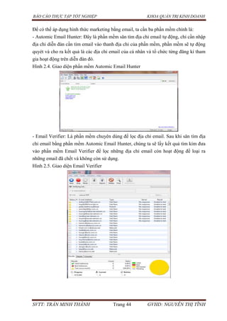 BÁO CÁO THỰC TẬP TỐT NGHIỆP KHOA QUẢN TRỊ KINH DOANH
SVTT: TRẦN MINH THÀNH Trang 44 GVHD: NGUYỄN THỊ TĨNH
Để có thể áp dụng hình thức marketing bằng email, ta cần ba phần mềm chính là:
- Automic Email Hunter: Đây là phần mềm săn tìm địa chỉ email tự động, chỉ cần nhập
địa chỉ diễn đàn cần tìm email vào thanh địa chỉ của phần mềm, phần mềm sẽ tự động
quyét và cho ra kết quả là các địa chỉ email của cá nhân và tổ chức từng đăng kí tham
gia hoạt động trên diễn đàn đó.
Hình 2.4. Giao diện phần mềm Automic Email Hunter
- Email Verifier: Là phần mềm chuyên dùng để lọc địa chỉ email. Sau khi săn tìm địa
chỉ email bằng phần mềm Automic Email Hunter, chúng ta sẽ lấy kết quả tìm kím đưa
vào phần mềm Email Verifier để lọc những địa chỉ email còn hoạt động để loại ra
những email đã chết và không còn sử dụng.
Hình 2.5. Giao diện Email Verifier
 